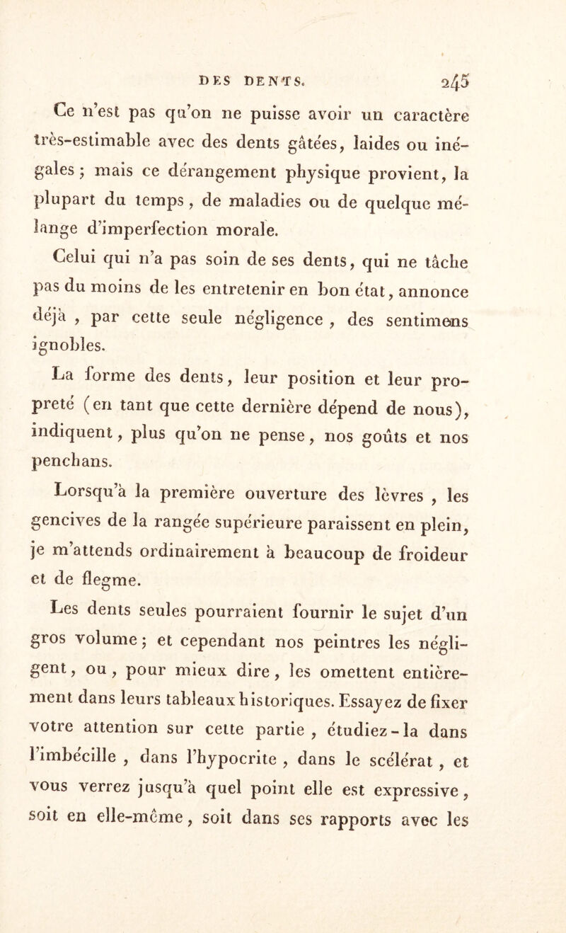 DES DENTS. ^5 Ce n’est pas qu’on ne puisse avoir un caractère très-estimable avec des dents gâtées, laides ou iné¬ gales ; niais ce dérangement physique provient, la plupart du temps, de maladies ou de quelque mé¬ lange d’imperfection morale. Celui qui n’a pas soin de ses dents, qui ne tâche pas du moins de les entretenir en bon état, annonce déjà , par cette seule négligence , des sentimens ignobles. La forme des dents, leur position et leur pro¬ preté ( en tant que cette dernière dépend de nous), indiquent, plus qu’on ne pense, nos goûts et nos penchans. Lorsqu’à la première ouverture des lèvres , les gencives de la rangée supérieure paraissent en plein, je m attends ordinairement a beaucoup de froideur et de flegme. Les dents seules pourraient fournir le sujet d’un gros volume j et cependant nos peintres les négli¬ gent, ou, pour mieux dire, les omettent entière¬ ment dans leurs tableaux historiques. Essayez de fixer votre attention sur cette partie, étudiez-la dans l’imbécille , dans l’hypocrite , dans le scélérat , et vous verrez jusqu’à quel point elle est expressive, soit en elle-même, soit dans ses rapports avec les