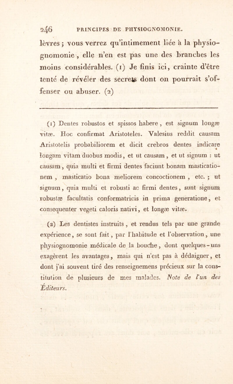 lèvres ; vous verrez qu’intimement liée a la physio¬ gnomonie , elle n’en est pas une des branches les moins considérables, (i) Je finis ici, crainte d’être tenté de révéler des secret dont on pourrait s’of¬ fenser ou abuser. (2) (1) Dentes robustos et spissos habere , est signum longæ vitæ. Hoc confirmât Aristoteles. Valesius reddit causam Aristoteiis probabiliorem et dicit crebros dentes indicare longam vitam duobus modis, et ut causam , et ut signum : ut causam, quia multi et firmi dentes faciunt bonam masticatio- nem , masticatio bona meliorem concoctionem , etc. ; ut signum, quia multi et robusti ac firmi dentes, sunt signum. robustæ facultatis conformatricis in prima generatione, et consequenter vegeti caloris nativi, et longæ vitæ. (2) Les dentistes instruits , et rendus tels par une grande expérience, se sont fait, par l’habitude et l’observation, une physiognomonie médicale de la bouche, dont quelques - uns exagèrent les avantages, mais qui n’est pas à dédaigner, et dont j’ai souvent tiré des renseignemens précieux sur la cons¬ titution de plusieurs de mes malades. Note de l’un des f Editeurs.