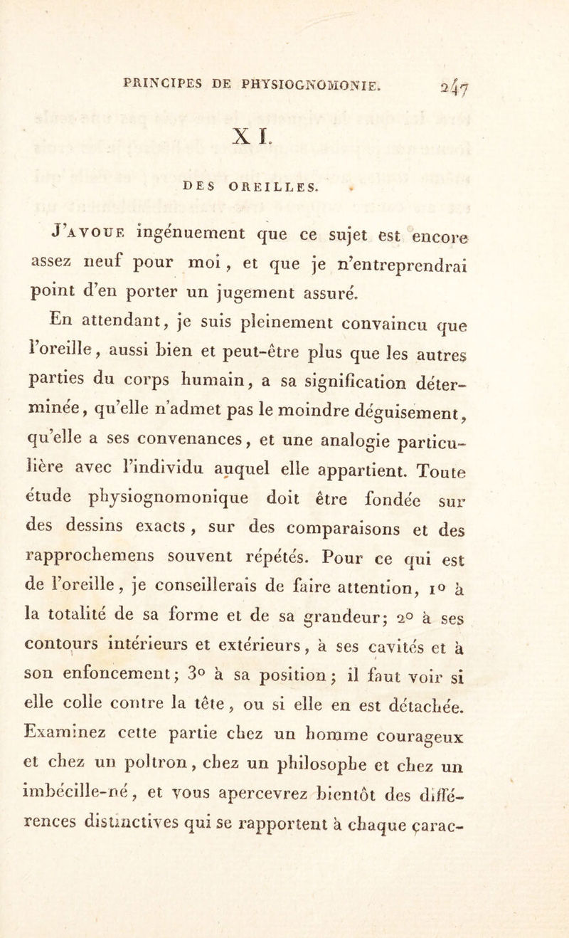 des oreilles. J’avoue ingenuement que ce sujet est encore assez neuf pour moi , et que je n’entreprendrai point d’en porter un jugement assure'. En attendant, je suis pleinement convaincu que l’oreille, aussi bien et peut-être plus que les autres parties du corps humain, a sa signification déter¬ minée, qu’elle n’admet pas le moindre déguisement, qu’elle a ses convenances, et une analogie particu¬ lière avec l’individu auquel elle appartient. Toute étude physiognomonique doit être fondée sur des dessins exacts , sur des comparaisons et des rapprochemens souvent répétés. Pour ce qui est de l’oreille, je conseillerais de faire attention, 10 à la totalité de sa forme et de sa grandeur; 2° à ses contours intérieurs et extérieurs, à ses cavités et à ( son enfoncement ; 3° à sa position ; il faut voir si elle colle contre la tête, ou si elle en est détachée. Examinez cette partie chez un homme courageux et chez un poltron, chez un philosophe et chez un imbécille-né, et vous apercevrez bientôt des diffé¬ rences distinctives qui se rapportent a chaque çarac-