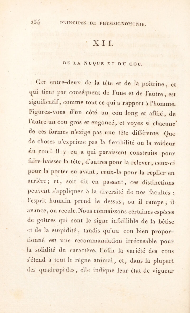 DE LA NUQUE ET DU COU. Cet entre-deux de îa tête et de Ja poitrine , et qui tient par conséquent de lune et de l’autre, est significatif, comme tout ce qui a rapport à Fhomme. Figurez-vous d’un côté un cou long et affilé, de Fautre un cou gros et engoncé, et voyez si chacune* de ces formes n’exige pas une tête différente. Que de choses n’exprime pas la flexibilité ou la roideur du cou ! Il y en a qui paraissent construits pour faire baisser la tête, d’autres pour la relever, ceux-ci pour la porter en avant, ceux-là pour la replier en arrière ; et, soit dit en passant, ces distinctions peuvent s’appliquer à la diversité de nos facultés : l’esprit humain prend le dessus, ou il rampe; il avance, ou recule. Nous connaissons certaines espèces de goitres qui sont le signe infaillible de la bêtise et de îa stupidité, tandis qu’un cou bien propor¬ tionné est une recommandation irrécusable pour la solidité d u caractère. Enfin îa variété des cous s’étend à tout le règne animal, et, dans la plupart des quadrupèdes, elle indique leur état de vigueur