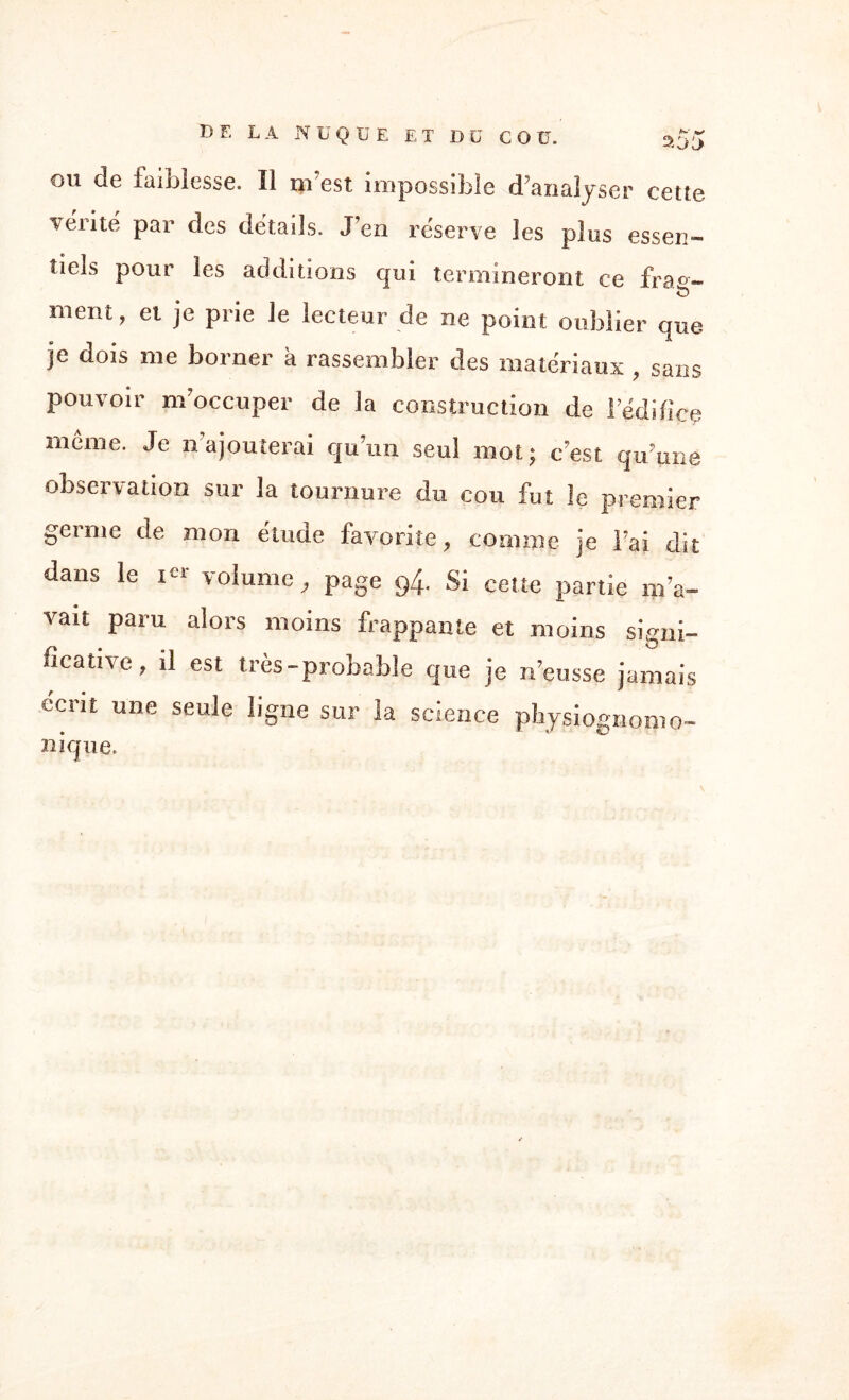 B E LA NUQUE ET DU CO ü. 200 ou de faiblesse. Il ni est impossible d’analyser cette vérité par des détails. J’en réserve les plus essen¬ tiels pour les additions qui termineront ce fr3°~ ment, et je prie Je lecteur de ne point oublier que je dois me borner à rassembler des matériaux , sans pouvoir m’occuper de la construction de l’édifice même. Je n ajouterai qu’un seul mot; c’est qu’une observation sur la tournure du cou fut le premier gei me de mon étude favorite, comme je l’ai dit dans le i-1 volume, page 94. Si cette partie m’a¬ vait paru alors moins frappante et moins signi¬ ficative, il est très-probable que je n’eusse jamais écrit une seule ligne sur la science pbysiognomo- nique.