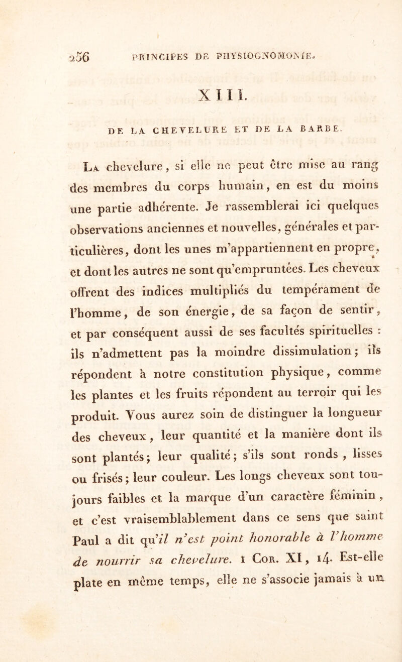 X II L DE LA CHEVELURE ET DE LA BARBE. La chevelure, si elle ne peut cire mise au rang des membres du corps humain, en est du moins une partie adhérente. Je rassemblerai ici quelques observations anciennes et nouvelles, générales et par» ticulières, dont les unes m’appartiennent en propre, et dont les autres ne sont qu’empruntées. Les cheveux offrent des indices multipliés du tempérament de l’homme, de son énergie, de sa façon de sentir, et par conséquent aussi de ses facultés spirituelles : ils n’admettent pas la moindre dissimulation; ils répondent a notre constitution physique, comme les plantes et les fruits répondent au terroir qui les produit. Yous aurez soin de distinguer la longueur des cheveux , leur quantité et la manière dont ils sont plantés ; leur qualité ; s’ils sont ronds , lisses ou frisés ; leur couleur. Les longs cheveux sont tou- purs faibles et la marque d’un caractère féminin , et c’est vraisemblablement dans ce sens que saint Paul a dit qu’z'Z n’est point honorable à l’homme de nourrir sa chevelure. i Cor. XI, i4- Est-elle plate en même temps, elle ne s’associe jamais a im