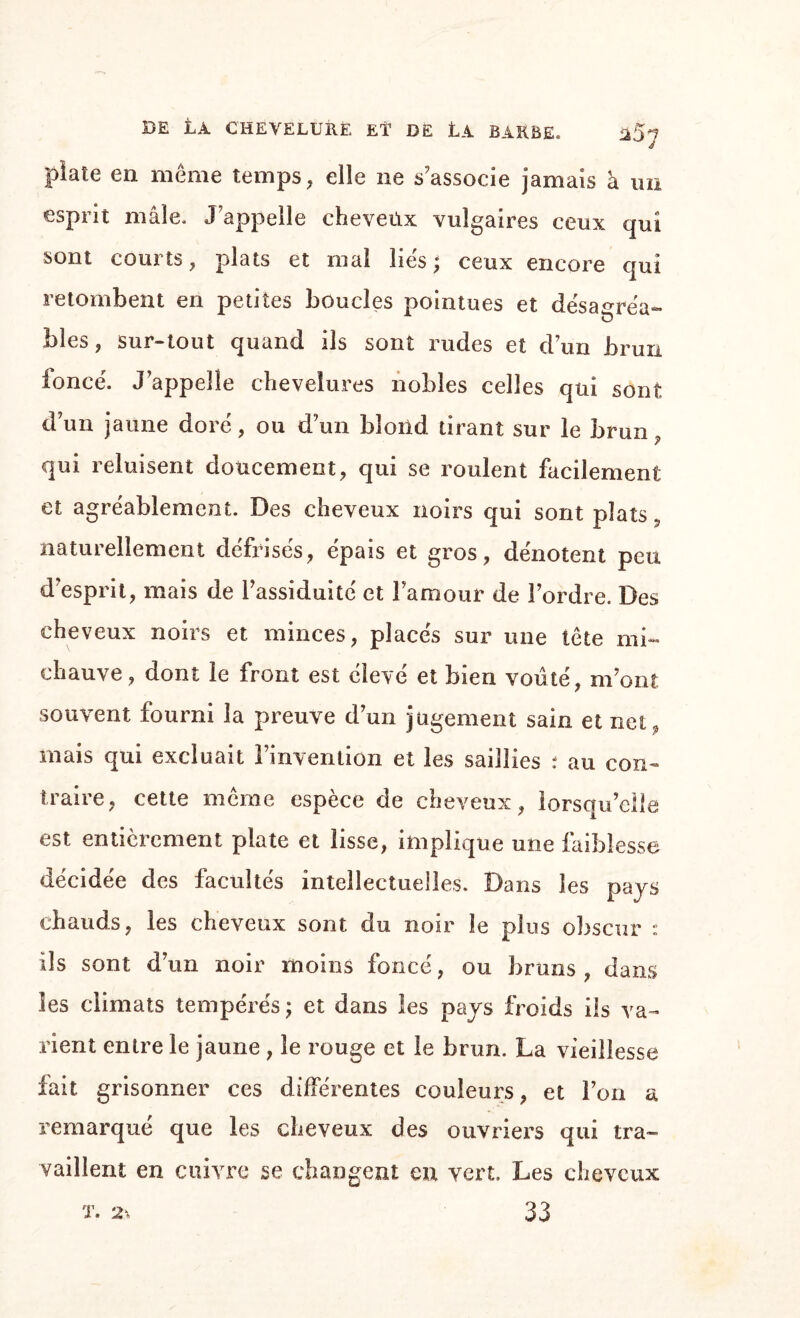 DE La CHEVELURE El1 DE LÀ BARBE. plate en même temps, elle ne s'associe jamais à un esprit mâle. J'appelle cheveüx vulgaires ceux qui sont courts, plats et mal lies; ceux encore qui retombent en petites boucles pointues et désagréa- blés, sur-tout quand ils sont rudes et d’un brun foncé. J’appelle chevelures nobles celles qui sont d’un jaune doré, ou d’un blond tirant sur le brun y qui reluisent doucement, qui se roulent facilement et agréablement. Des cheveux noirs qui sont plats s naturellement défrisés, épais et gros, dénotent peu d’esprit, mais de l’assiduité et l’amour de l’ordre. Des cheveux noirs et minces, placés sur une tête mi- chauve, dont le front est élevé et bien voûté, m’ont souvent fourni la preuve d’un jugement sain et netp mais qui excluait l’invention et les saillies : au con¬ traire, cette même espèce de cheveux, lorsqu’elle est entièrement plate et lisse, implique une faiblesse décidée des facultés intellectuelles. Dans les pays chauds, les cheveux sont du noir le plus obscur : ils sont d’un noir moins foncé, ou bruns, dans les climats tempérés ; et dans les pays froids ils va¬ rient entre le jaune , le rouge et le brun. La vieillesse fait grisonner ces différentes couleurs, et l’on a remarqué que les cheveux des ouvriers qui tra¬ vaillent en cuivre se changent en vert. Les cheveux 33 T. 2%