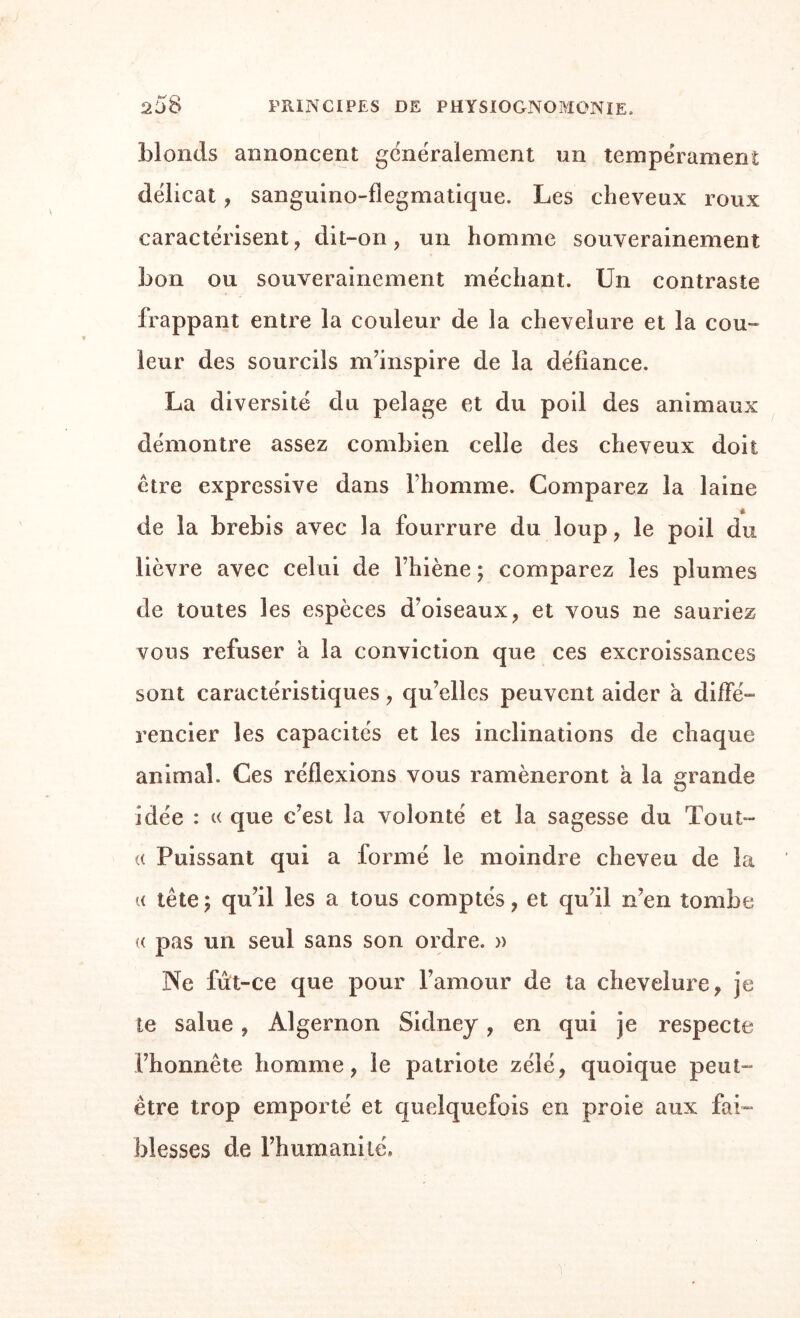 blonds annoncent généralement un tempérament délicat, sanguino-flegmatique. Les cheveux roux caractérisent, dit-on, un homme souverainement bon ou souverainement méchant. Un contraste frappant entre la couleur de la chevelure et la cou- leur des sourcils m’inspire de la défiance. La diversité du pelage et du poil des animaux démontre assez combien celle des cheveux doit être expressive dans l’homme. Comparez la laine de la brebis avec la fourrure du loup, le poil du lièvre avec celui de l’hiène ; comparez les plumes de toutes les espèces d’oiseaux, et vous ne sauriez vous refuser a la conviction que ces excroissances sont caractéristiques, qu’elles peuvent aider à diffé¬ rencier les capacités et les inclinations de chaque animal. Ces réflexions vous ramèneront h la grande idée : « que c’est la volonté et la sagesse du Tout- (( Puissant qui a formé le moindre cheveu de la a tête\ qu’il les a tous comptés, et qu’il n’en tombe « pas un seul sans son ordre. » Ne fût-ce que pour l’amour de ta chevelure, je te salue, Algernon Sidney, en qui je respecte l’honnête homme, le patriote zélé, quoique peut- être trop emporté et quelquefois en proie aux fai¬ blesses de l’humanité.