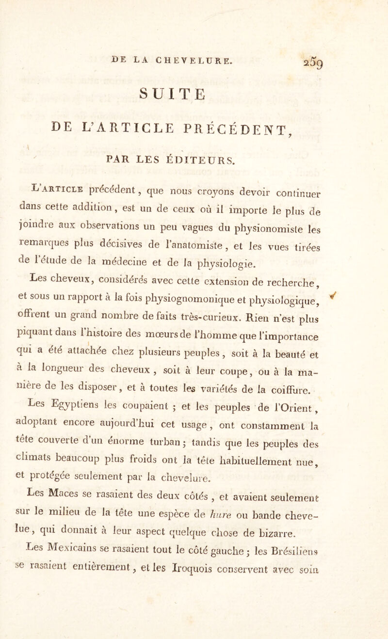 SUITE DE L’ARTICLE PRÉCÉDENT, ' \ par les éditeurs. L article précédent, que nous croyons devoir continuer dans cette addition, est un de ceux où il importe le plus de joindre aux observations un peu vagues du physionomiste les remarques plus décisives de l’anatomiste, et les vues tirées «U 1 etude de la medecme et de la physiologie. Les cheveux, considérés avec cette extension de recherche, et sous un rapport à la fois physiognomonique et physiologique, offrent un grand nombre défaits très-curieux. Rien n’est plus piquant dans 1 histoire des mœurs de l’homme que l’importance qui a été attachée chez plusieurs peuples, soit à la beauté et à la longueur des cheveux , soit à leur coupe, ou à la ma¬ nière de les disposer, et à toutes les variétés de la coiffure. Les Egyptiens les coupaient ; et les peuples de l’Orient, adoptant encore aujourd’hui cet usage , ont constamment la tête couverte d’un énorme turban * tandis que les peuples des climats beaucoup plus froids ont la tête habituellement nue, et protégée seulement par la chevelure. Le^> Maces se rasaient des deux côtés , et avaient seulement sur le milieu de la tête une espèce de hure ou bande cheve¬ lue , qui donnait à leur aspect quelque chose de bizarre. Les Mexicains se rasaient tout le côté gauche ; les Brésiliens rasaient entièrement, et les Iroquois conservent avec soin