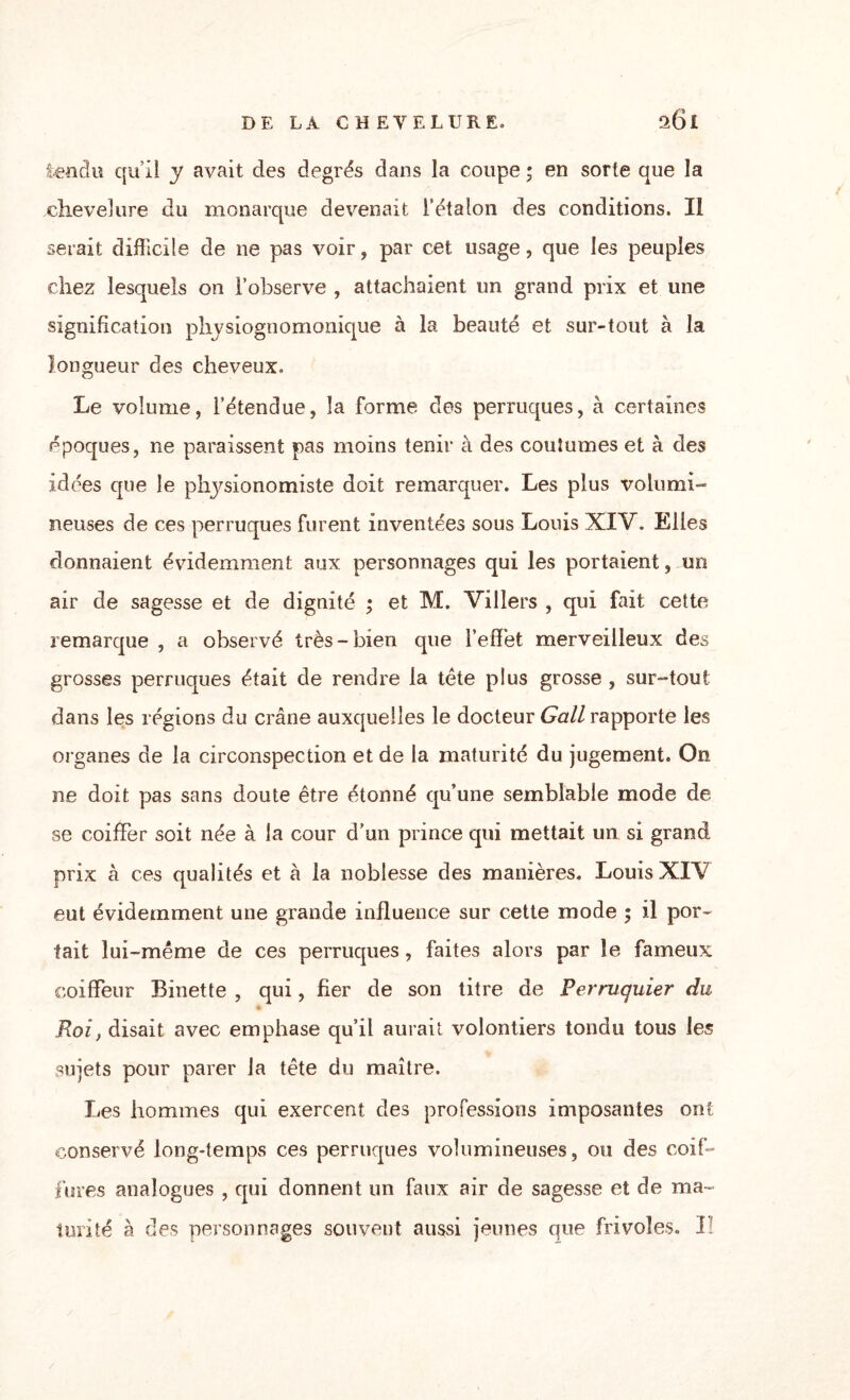 tendu qu’il y avait des degrés dans la coupe ; en sorte que la chevelure du monarque devenait l’étalon des conditions. Il serait difficile de ne pas voir, par cet usage, que les peuples chez lesquels on l’observe , attachaient un grand prix et une signification phvsiognomonique à la beauté et sur-tout à la longueur des cheveux. Le volume, l’étendue, la forme des perruques, à certaines époques, ne paraissent pas moins tenir à des coutumes et à des idées que le physionomiste doit remarquer. Les plus volumi¬ neuses de ces perruques furent inventées sous Louis XIV. Elles donnaient évidemment aux personnages qui les portaient, un air de sagesse et de dignité ; et M. Villers , qui fait cette remarque , a observé très-bien que l’effet merveilleux des grosses perruques était de rendre la tête plus grosse , sur-tout dans les régions du crâne auxquelles le docteur Gall rapporte les organes de la circonspection et de la maturité du jugement. On ne doit pas sans doute être étonné qu’une semblable mode de se coiffer soit née à la cour d’un prince qui mettait un si grand prix à ces qualités et â la noblesse des manières. Louis XIV eut évidemment une grande influence sur cette mode 5 il por¬ tait lui-même de ces perruques, faites alors par le fameux coiffeur Binette , qui, fier de son titre de Perruquier du Roi, disait avec emphase qu’il aurait volontiers tondu tous les sujets pour parer la tête du maître. Les hommes qui exercent des professions imposantes ont conservé long-temps ces perruques volumineuses, ou des coif¬ fures analogues , qui donnent un faux air de sagesse et de ma¬ turité à des personnages souvent aussi jeunes que frivoles. I;