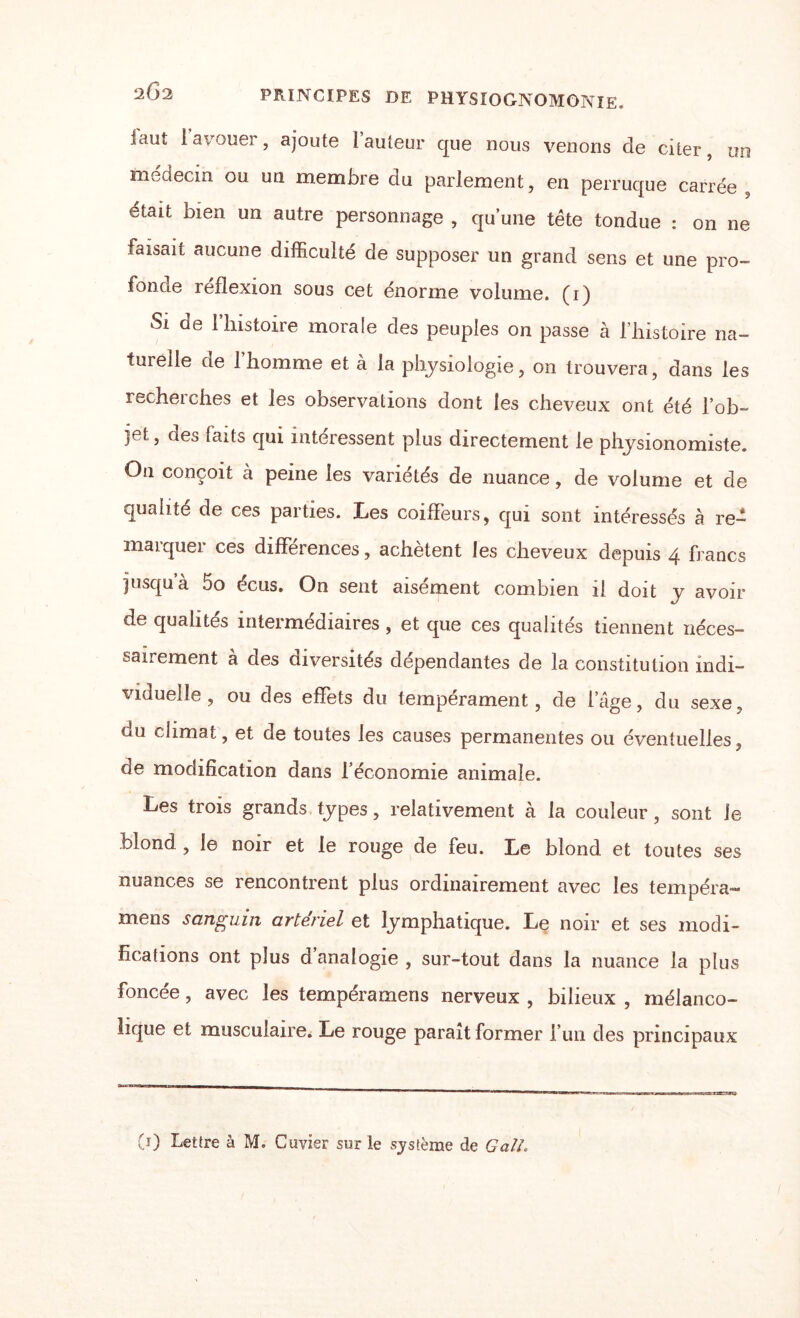 iauî 1 avouer, ajoute 1 auteur que nous venons de citer, un médecin ou un membre du parlement, en perruque carrée était bien un autre personnage , qu’une tête tondue : on ne faisait aucune difficulté de supposer un grand sens et une pro¬ fonde reflexion sous cet énorme volume, (i) Si de 1 histoire morale des peuples on passe à l’histoire na¬ turelle ae 1 homme et à la physiologie, on trouvera, dans les recherches et les observations dont les cheveux ont été l’ob¬ jet, des faits qui intéressent plus directement le physionomiste. Ou conçoit à peine les variétés de nuance, de volume et de qualité de ces parties. Les coiffeurs, qui sont intéressés à re¬ marquer ces différences, achètent les cheveux depuis 4 francs jusqu à 5o écus. On sent aisément combien il doit y avoir de qualités intermédiaires , et que ces qualités tiennent néces¬ sairement à des diversités dépendantes de la constitution indi¬ viduelle , ou des effets du tempérament, de l’âge, du sexe, du climat, et de toutes les causes permanentes ou éventuelles, de modification dans l’économie animale. Les trois grands types, relativement à la couleur, sont le blond , le noir et le rouge de feu. Le blond et toutes ses nuances se rencontrent plus ordinairement avec les tempéra” mens sanguin artériel et lymphatique. Le noir et ses modi¬ fications ont plus d analogie , sur-tout dans la nuance la plus foncée, avec les tempéra mens nerveux , bilieux , mélanco¬ lique et musculaire. Le rouge paraît former l’un des principaux