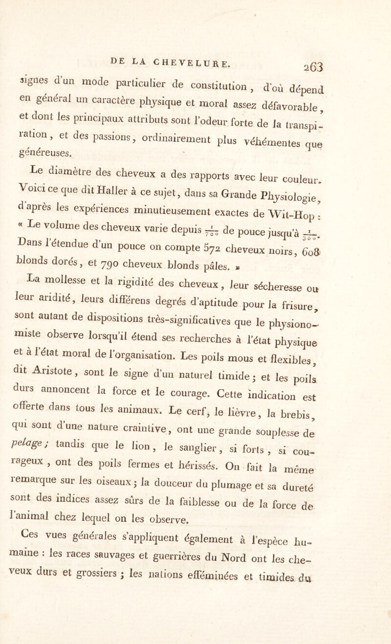 Signes d’un mode particulier de constitution , d’où dépend en général un caractère physique et moral assez défavorable, et dont les principaux attributs sont l’odeur forte de la transpi¬ ration , et des passions, ordinairement plus véhémentes que généreuses. ' 1 Le diamètre des cheveux a des rapports avec leur couleur Voici ce que dit Haller à ce sujet, dans sa Grande Physiologie, d apres les expériences minutieusement exactes de Wit-Hop •  Le V0lume des Neveux varie depuis -i- de pouce jusqu’à J-. Lans l’étendue d’un pouce on compte 57z cheveux noirs, 608 blonds dorés, et 730 cheveux blonds pâles. * La mollesse et la rigidité des cheveux, leur sécheresse ou leur aridité, leurs différées degrés d’aptitude pour la frisure, sont autant de dispositions très-significatives que le physiono¬ miste observe lorsqu’il étend ses recherches à l’état physique et a 1 état moral de l’organisation. Les poils mous et flexibles, dit Aristote, sont le signe d’un naturel timide j et les poils durs annoncent la force et le courage. Cette indication est offerte dans tous les animaux. Le cerf, le lièvre, la brebis, qui sont d’une nature craintive, ont une grande souplesse de pelage ; tandis que le lion , le sanglier, si forts , si cou¬ rageux , ont des poils fermes et hérissés. O11 fait la même remarque sur les oiseaux ; la douceur du plumage et sa dureté sont des indices assez sûrs de la faiblesse ou de la force de I animal chez lequel on les observe. Ces vues générales s’appliquent également à l’espèce hu¬ maine : les races sauvages et guerrières du Nord ont les che¬ veux durs et grossiers ; les nations efféminées et timides, du