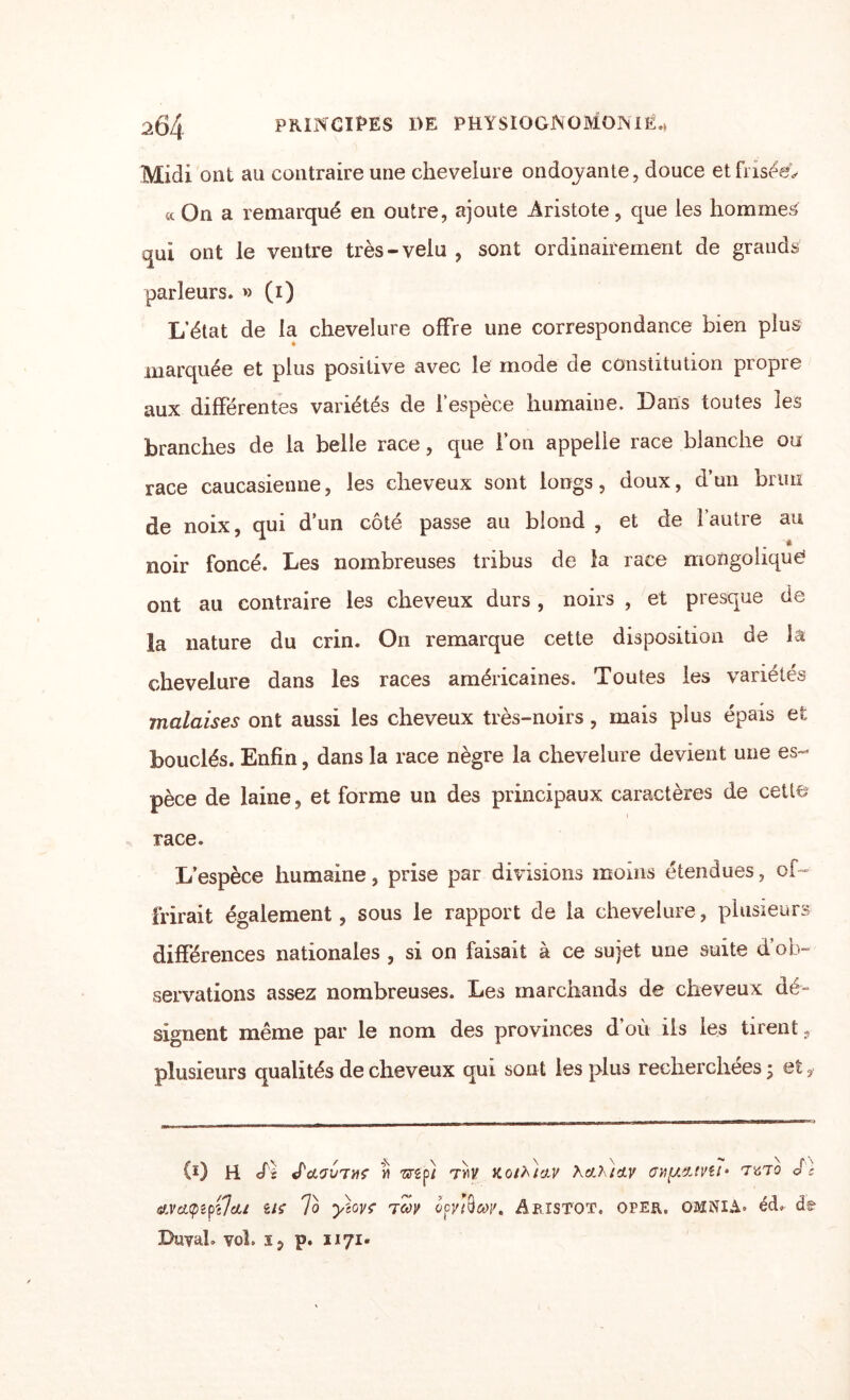 Midi ont au contraire une chevelure ondoyante, douce et friser «On a remarqué en outre, ajoute Aristote, que ies hommes qui ont le ventre très-velu , sont ordinairement de grauds parleurs. » (i) L’état de la chevelure offre une correspondance bien plus « marquée et plus positive avec le mode de constitution propre aux différentes variétés de l’espèce humaine. Dans toutes les branches de la belle race, que l’on appelle race blanche ou race caucasienne, les cheveux sont longs, doux, d’un brun de noix, qui d’un côté passe au blond , et de l’autre au • noir foncé. Les nombreuses tribus de la race mongoliquO ont au contraire les cheveux durs , noirs , et presque de la nature du crin. On remarque cette disposition de la chevelure dans les races américaines. Toutes ies variétés malaises ont aussi les cheveux très-noirs, mais plus épais et bouclés. Enfin, dans la race nègre la chevelure devient une es¬ pèce de laine, et forme un des principaux caractères de cette race. L’espèce humaine, prise par divisions moins étendues, oi~ frirait également, sous le rapport de la chevelure, plusieurs différences nationales , si on faisait à ce sujet une suite d’ob¬ servations assez nombreuses. Les marchands de cheveux dé¬ signent même par le nom des provinces d’où ils les tirent, plusieurs qualités de cheveux qui sont les plus recherchées ; et, (ï) H cfs J'&'JV'TilÇ Yl 'Srgp/ Tiiy KOthlfXV Xct?\:cLV TüTO Je «weupipejai ut To yiGvf TW qcjdtW. Abistot. oper. omnia» écb de Buval. vol. i 5 p. ii 71.