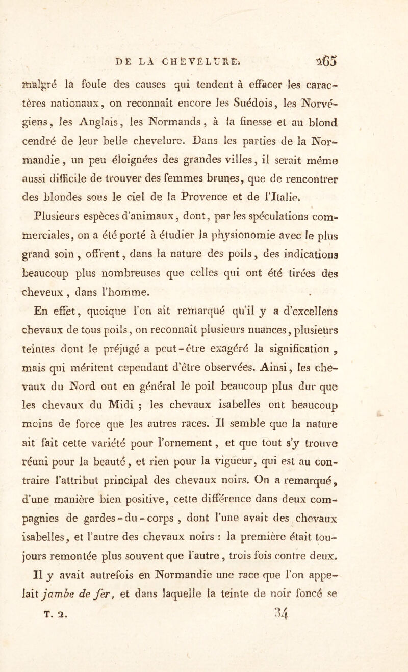 DE LÀ CHÈVËLtJHÈi i65 malgré là foule des causes qui tendent à effacer les carac¬ tères nationaux, on reconnaît encore les Suédois, les Norvé¬ giens, les Anglais, les Normands, à la finesse et au blond cendré de leur belle chevelure. Dans les parties de la Nor¬ mandie, un peu éloignées des grandes villes, il serait même aussi difficile de trouver des femmes brunes, que de rencontrer des blondes sous le ciel de la Provence et de l’Italie. Plusieurs espèces d’animaux, dont, par les spéculations com¬ merciales, on a été porté à étudier la physionomie avec le plus grand soin , offrent, dans la nature des poils, des indications beaucoup plus nombreuses que celles qui ont été tirées des cheveux, dans l’homme. En effet, quoique l’on ait remarqué qü’iî y a d’excellens chevaux de tous poils, on reconnaît plusieurs nuances, plusieurs teintes dont le préjugé a peut-être exagéré la signification ? mais qui méritent cependant d’être observées. Ainsi, les che¬ vaux du Nord ont en général le poil beaucoup plus dur que les chevaux du Midi ; les chevaux isabelles ont beaucoup moins de force que les autres races. Il semble que la nature ait fait cette variété pour l’ornement, et que tout s’y trouve réuni pour la beauté, et rien pour la vigueur, qui est au con¬ traire l’attribut principal des chevaux noirs. On a remarqué, d’une manière bien positive, cette différence dans deux com¬ pagnies de gardes - du - corps , dont l’une avait des chevaux isabelles, et l’autre des chevaux noirs : la première était tou¬ jours remontée plus souvent que l’autre, trois fois contre deux. Il y avait autrefois en Normandie une race que l’on appe¬ lait jambe de fer, et dans laquelle la teinte de noir foncé se