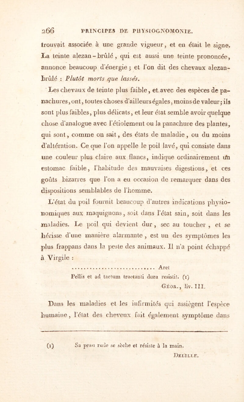 trouvait associée à une grande vigueur, et en était le signe, La teinte alezan - brûlé , qui est aussi une teinte prononcée, annonce beaucoup d'énergie ; et l’on dit des chevaux alezan- brûlé : Plutôt morts que lassés. Les chevaux de teinte plus faible, et.avec des espèces de pa- nachures, ont, toutes choses d’ailleurs égales, moins de valeur; ils sont plus faibles, plus délicats, et leur état semble avoir quelque chose d’analogue avec l’étiolement ou la panachure des plantes, qui sont, comme on sait, des états de maladie, ou du moins d’altération. Ce que l’on appelle le poil lavé, qui consiste dans une couleur plus claire aux flancs, indique ordinairement irti estomac faible, l’habitude des mauvaises digestions, et ces goûts bizarres que l’on a eu occasion de remarquer dans des dispositions semblables de l’homme. L’état du poil fournit beaucoup d’autres indications pliysio- nomiques aux maquignons, soit dans l’état sain, soit dans les maladies. Le poil qui devient dur , sec au toucher , et se hérisse d’une manière alarmante , est un des symptômes les plus frappans dans la peste des animaux. Il n’a point échappé à Virgile : .. Aret Pellis et ad tactum traetanti dura résistif. (1) Géor., liv. III. Dans les maladies et les infirmités qui assiègent l’espèce humaine , l’état des cheveux fait également symptôme dans (1) Sa peau rude se sèche et résiste à la main. De LILLE.