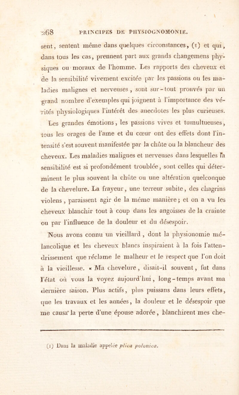 sent, sentent même dans quelques circonstances, (i) et qui, dans tous les cas, prennent part aux grands changemens phy¬ siques ou moraux de l’homme. Les rapports des cheveux et de la sensibilité vivement excitée par les passions ou les ma¬ ladies malignes et nerveuses, sont sur-tout prouvés par un grand nombre d’exemples qui joignent à l’importance des vé¬ rités physiologiques l’intérêt des anecdotes les plus curieuses. Les grandes émotions, les passions vives et tumultueuses, tous les orages de lame et du cœur ont des effets dont l’in- îensité s’est souvent manifestée par la chute ou la blancheur des cheveux. Les maladies malignes et nerveuses dans lesquelles Ta sensibilité est si profondément troublée, sont celles qui déter¬ minent le plus souvent la chute ou une altération quelconque de la chevelure. La frayeur, une terreur subite, des chagrins violens , paraissent agir de la même manière ; et on a vu les cheveux blanchir tout à coup dans les angoisses de la crainte ou par l’inlluence de la douleur et du désespoir. Nous avons connu un vieillard , dont la physionomie mé¬ lancolique et les cheveux blancs inspiraient à la fois l’atten¬ drissement que réclame le malheur et le respect que l’on doit à la vieillesse. « Ma chevelure , disait-il souvent, fut dans l’état où vous la voyez aujourd’hui, long-temps avant ma dernière saison. Plus actifs, pins puissans dans leurs effets, que les travaux et les années, la douleur et le désespoir que me causa la perte d’une épouse adorée, blanchirent mes che- (i) Dans la maladie appelée plica polonica.