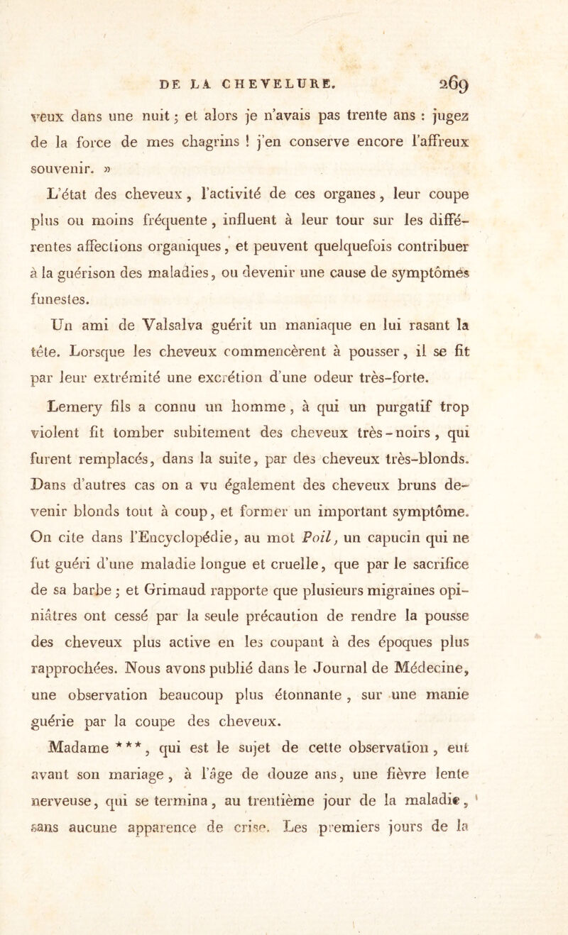 veux dans une nuit ; et alors je n avais pas trente ans : jugez de la force de mes chagrins ! j’en conserve encore l’affreux souvenir. » L’état des cheveux , l’activité de ces organes , leur coupe plus ou moins fréquente , influent à leur tour sur les diffé- « rentes affections organiques, et peuvent quelquefois contribuer à la guérison des maladies, ou devenir une cause de symptômes funestes. Un ami de Valsalva guérit un maniaque en lui rasant la tête. Lorsque les cheveux commencèrent à pousser, il se fit par leur extrémité une excrétion d’une odeur très-forte. Lemery fils a connu un homme , à qui un purgatif trop violent fit tomber subitement des cheveux très-noirs, qui furent remplacés, dans la suite, par des cheveux très-blonds. Dans d’autres cas on a vu également des cheveux bruns de» venir blonds tout à coup, et former un important symptôme. On cite dans l’Encyclopédie, au mot Poil, un capucin qui ne fut guéri d’une maladie longue et cruelle, que par le sacrifice de sa barbe ; et Grimaud rapporte que plusieurs migraines opi¬ niâtres ont cessé par la seule précaution de rendre la pousse des cheveux plus active en les coupant à des époques plus rapprochées. Nous avons publié dans le Journal de Médecine, une observation beaucoup plus étonnante , sur une manie guérie par la coupe des cheveux. Madame***, qui est le sujet de cette observation, eut avant son mariage , à l’âge de douze ans, une fièvre lente nerveuse, qui se termina, au trentième jour de la maladie, sans aucune apparence de crise. Les premiers jours de la