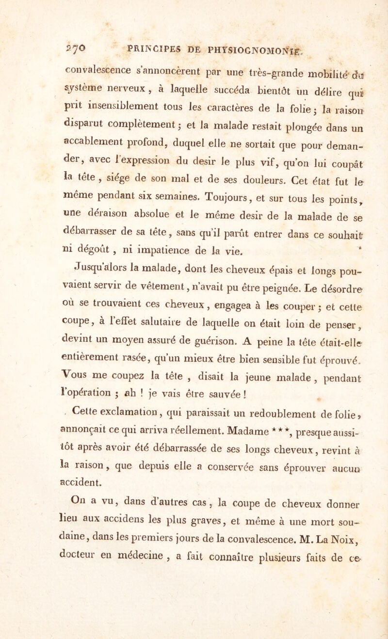 convalescence s annoncèrent par une très-grande mobilité du système nerveux , à laquelle succéda bientôt un délire qui prit insensiblement tous les caractères de la folie • la raison disparut complètement ; et la malade restait plongée dans un accablement profond, duquel elle ne sortait que pour deman¬ der, avec 1 expression du désir le plus vif, qu’on lui coupât la tête , siège de son mal et de ses douleurs. Cet état fut le meme penoant six semaines. Toujours, et sur tous les pointsÿ une déraison absolue et le même désir de la malade de se débarrasser de sa tête, sans qu’il parût entrer dans ce souhait ni dégoût , ni impatience de la vie. Jusqu alors la malade, dont les cheveux épais et longs pou- vaient servir de vêtement, n’avait pu être peignée. Le désordre où se trouvaient ces cheveux, engagea à les couper ; et cette coupe, à l’effet salutaire de laquelle on était loin de penser, devint un moyen assuré de guérison. A peine la tête était-elle entièrement rasce, qu un mieux etre bien sensible fut éprouvé. Vous me coupez la tête , disait la jeune malade , pendant 1 operation ; ah ! je vais être sauvée ! Cette exclamation, qui paraissait un redoublement de folie? annonçait ce qui arriva réellement. Madame ***, presque aussi¬ tôt après avoir été débarrassée de ses longs cheveux, revint à la raison, que depuis eile a conservée sans éprouver aucun accident. On a vu, dans d autres cas, la coupe de cheveux donner lieu aux accidens les plus graves, et même à une mort sou¬ daine, dans les premiers jours de la convalescence. M. La Noix, docteur en médecine , a fait connaître plusieurs faits de ce*