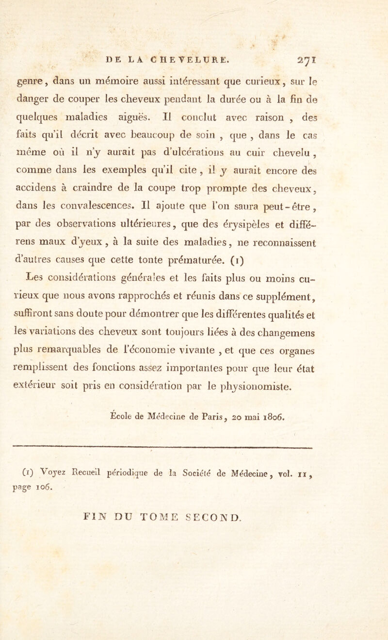 genre, dans un mémoire aussi intéressant que curieux, sur le danger de couper les cheveux pendant la durée ou à la fin de quelques maladies aiguës. Il conclut avec raison , des faits qu’il décrit avec beaucoup de soin , que , dans le cas même où il ny aurait pas d’ulcérations au cuir chevelu , comme dans les exemples qu’il cite , il y aurait encore des accidens à craindre de la coupe trop prompte des cheveux, dans les convalescences. Il ajoute que l’on saura peut-être, par des observations ultérieures, que des érjsipèles et diffé- rens maux d’yeux, à la suite des maladies, ne reconnaissent d’autres causes que cette tonte prématurée, (i) Les considérations générales et les faits plus ou moins cu¬ rieux que nous avons rapprochés et réunis dans ce supplément, suffiront sans doute pour démontrer que les différentes qualités et les variations des cheveux sont toujours liées à des changemens plus remarquables de l'économie vivante , et que ces organes remplissent des fonctions assez importantes pour que leur état extérieur soit pris en considération par le physionomiste. r Ecole de Médecine de Paris, 20 mai 1806. Ci) l'oyez Recueil périodique de la Société de Médecine, vol. 11, page 106. FIN DU TOME SECOND,