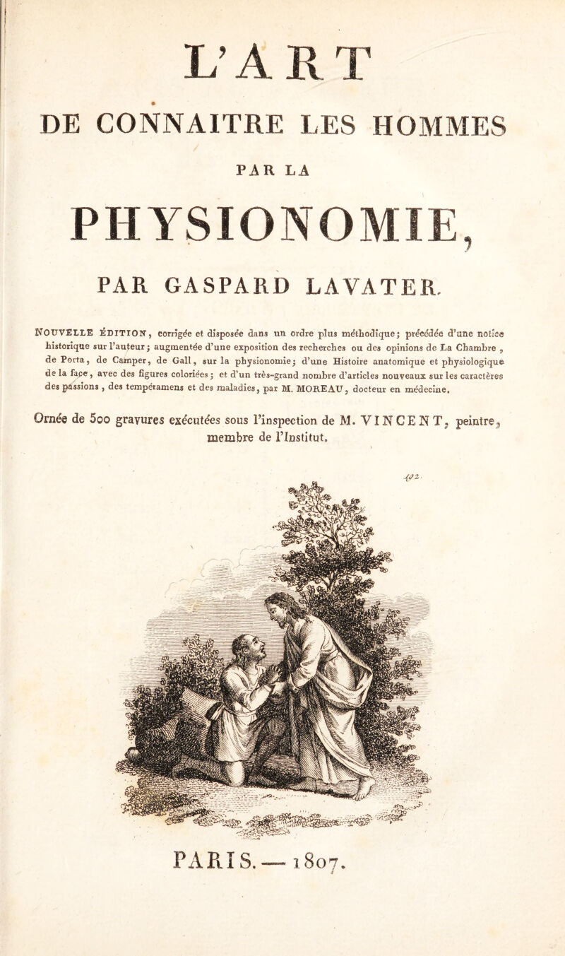 L’A. R T DE CONNAITRE LES HOMMES PAR LA PHYSIONOMIE, PAR GASPARD LAVATER. Nouvelle ÉDITION, corrigée et disposée dans un ordre plus méthodique; précédée d’une notice historique sur Fauteur ; augmentée d’une exposition des recherches ou des opinions de La Chambre , de Porta s de Cataper, de Gall, sur la physionomie; d’une Histoire anatomique et physiologique de la fape, arec des figures coloriées ; et d’un très-grand nombre d’articles nouveaux sur les caractères des passions , des tempéramens et des maladies, par M. MOREAU, docteur en médecine. Ornée de 5o© gravures exécutées sous l’inspection de M. VINCENT; peintre^ membre de l’Institut, MT 2- PAR i S. — 1807.