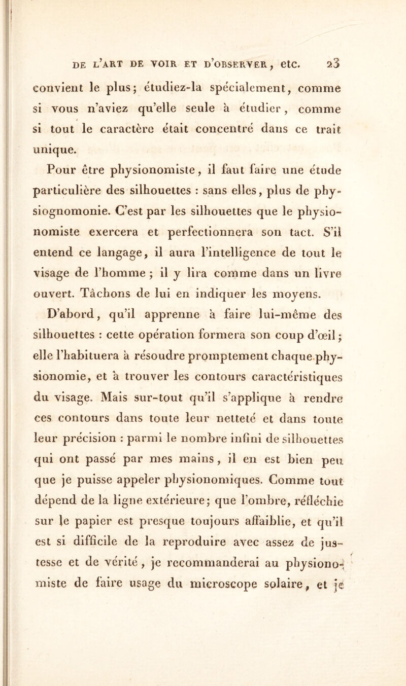 convient le plus; étudiez-la spécialement; comme si vous n’aviez qu’elle seule a étudier , comme « si tout le caractère était concentré dans ce trait unique. Pour être physionomiste, il faut faire une étude particulière des silhouettes : sans elles, plus de phy¬ siognomonie. C’est par les silhouettes que le physio¬ nomiste exercera et perfectionnera son tact. S’il entend ce langage, il aura l’intelligence de tout le visage de l’homme ; il y lira comme dans un livre ouvert. Tâchons de lui en indiquer les moyens. D’abord, qu’il apprenne â faire lui-même des silhouettes : cette opération formera son coup d’œil; elle l’habituera à résoudre promptement chaque phy¬ sionomie, et â trouver les contours caractéristiques du visage. Mais sur-tout qu’il s’applique à rendre ces contours dans toute leur netteté et dans toute leur précision : parmi le nombre infini de silhouettes qui ont passé par mes mains , il en est bien peu que je puisse appeler physionomiques. Comme tout dépend de la ligne extérieure; que l’ombre, réfléchie sur le papier est presque toujours affaiblie, et qu’il est si difficile de la reproduire avec assez de jus¬ tesse et de vérité , je recommanderai au physiono¬ miste de faire usage du microscope solaire, et je