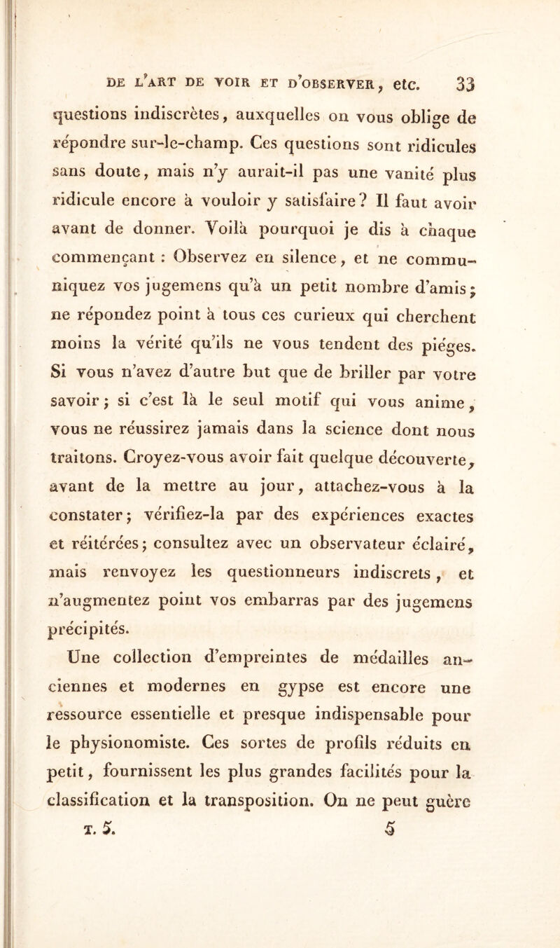 questions indiscrètes, auxquelles on vous oblige de répondre sur-le-champ. Ces questions sont ridicules sans doute, mais n’y aurait-il pas une vanité plus ridicule encore h vouloir y satisfaire ? Il faut avoir avant de donner. Voila pourquoi je dis à chaque commençant : Observez en silence, et ne commu¬ niquez vos jugemens qu’à un petit nombre d’amis ; ne répondez point à tous ces curieux qui cherchent moins la vérité qu’ils ne vous tendent des pièges. Si vous n’avez d’autre but que de briller par votre savoir ; si c’est là le seul motif qui vous anime , vous ne réussirez jamais dans la science dont nous traitons. Croyez-vous avoir fait quelque découverte, avant de la mettre au jour, attachez-vous à la constater; vérifîez-la par des expériences exactes et réitérées; consultez avec un observateur éclairé, mais renvoyez les questionneurs indiscrets , et n’augmentez point vos embarras par des jugemens précipités. Une collection d’empreintes de médailles an¬ ciennes et modernes en gypse est encore une ressource essentielle et presque indispensable pour le physionomiste. Ces sortes de profils réduits en petit, fournissent les plus grandes facilités pour la classification et la transposition. On ne peut guère X. S. 5