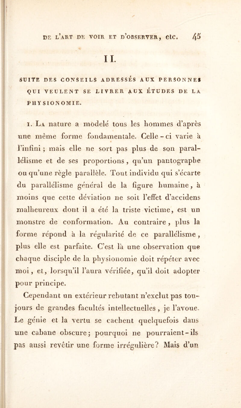 IL SUITE DES CONSEILS ADRESSES AUX PERSONNES QUI VEULENT SE LIVRER. AUX ÉTUDES DE LA PHYSIONOMIE, i. La nature a modelé tous les hommes d’après une même forme fondamentale. Celle - ci varie a * l’infini ; mais elle ne sort pas plus de son paral¬ lélisme et de ses proportions , qu’un pantographe ou qu’une règle parallèle. Tout individu qui s’écarte du parallélisme général de la figure humaine , à moins que cette déviation ne soit l’effet d’accidens malheureux dont il a été la triste victime, est un monstre de conformation. Au contraire , plus la forme répond a la régularité de ce parallélisme , plus elle est parfaite. C’est la une observation que chaque disciple de la physionomie doit répéter avec moi, et, lorsqu’il l’aura vérifiée, qu’il doit adopter pour principe. Cependant un extérieur rebutant n’exclut pas tou¬ jours de grandes facultés intellectuelles , je l’avoue. Le génie et la vertu se cachent quelquefois dans une cabane obscure; pourquoi ne pourraient-ils pas aussi revêtir une forme irrégulière? Mais d’un