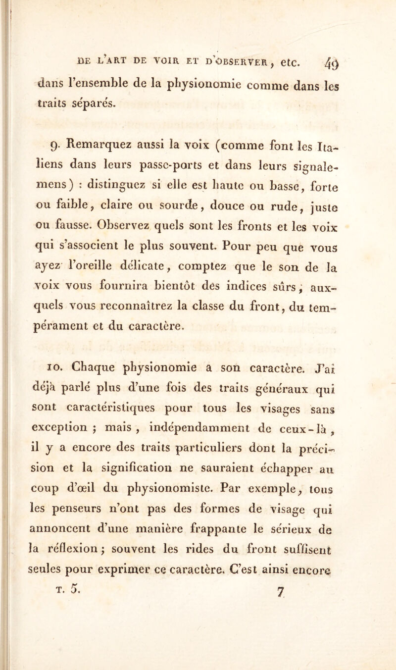 dans l’ensemble de la physionomie comme dans les traits séparés. 9. Remarquez aussi la voix (comme font les Ita¬ liens dans leurs passe-ports et dans leurs signale- mens) : distinguez si elle est haute ou basse, forte ou faible, claire ou sourde, douce ou rude, juste ou fausse. Observez quels sont les fronts et les voix qui s’associent le plus souvent. Pour peu que vous ayez l’oreille délicate, comptez que le son de la voix vous fournira bientôt des indices sûrs, aux¬ quels vous reconnaîtrez la classe du front, du tem¬ pérament et du caractère, 10. Chaque physionomie a son caractère. J’ai déjà parlé plus d’une fois des traits généraux qui sont caractéristiques pour tous les visages sans exception; mais, indépendamment de ceux-là, il y a encore des traits particuliers dont la préci¬ sion et la signification ne sauraient échapper au coup d’œil du physionomiste. Par exemple, tous les penseurs n’ont pas des formes de visage qui annoncent d’une manière frappante le sérieux de la réflexion ; souvent les rides du front suffisent seules pour exprimer ce caractère. C’est ainsi encore t. 5. 7