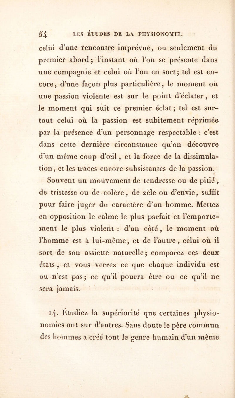 celui d’une rencontre imprévue , ou seulement du premier abord ; l’instant où l’on se présente dans une compagnie et celui où l’on en sort; tel est en¬ core, d’une façon plus particulière, le moment où une passion violente est sur le point d’éclater, et le moment qui suit ce premier éclat ; tel est sur¬ tout celui où la passion est subitement réprimée par la présence d’un personnage respectable : c’est dans cette dernière circonstance qu’on découvre d’un même coup d’œil , et la force de la dissimula¬ tion, et les traces encore subsistantes de la passion. Souvent un mouvement de tendresse ou de pitié , de tristesse ou de colère, de zèle ou d’envie, suffit pour faire juger du caractère d’un homme. Mettez en opposition le calme le plus parfait et l’emporte¬ ment le plus violent : d’un côté , le moment où l’homme est a lui-même, et de l’autre, celui où il sort de son assiette naturelle ; comparez ces deux états , et vous verrez ce que chaque individu est ou n’est pas ; ce qu’il pourra être ou ce qu’il ne sera jamais. i4. Étudiez la supériorité que certaines physio¬ nomies ont sur d’autres. Sans doute le père commun des hommes a créé tout le genre humain d’un même