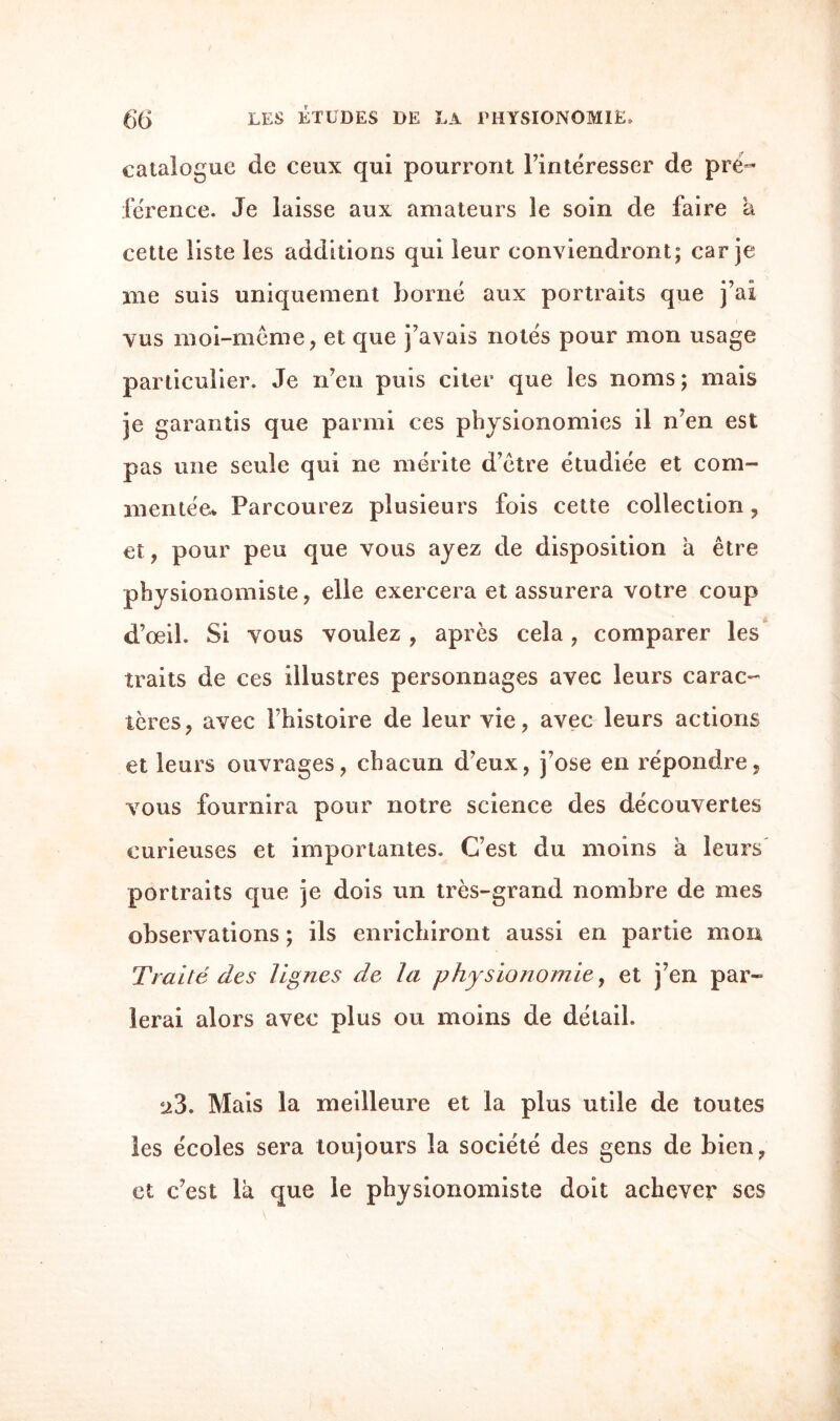 catalogue de ceux qui pourront l’intéresser de pré¬ férence. Je laisse aux amateurs le soin de faire a cette liste les additions qui leur conviendront; car je me suis uniquement borné aux portraits que j’ai vus moi-même, et que j’avais notés pour mon usage particulier. Je n’en puis citer que les noms ; mais je garantis que parmi ces physionomies il n’en est pas une seule qui ne mérite d’être étudiée et com¬ mentée* Parcourez plusieurs fois cette collection, et, pour peu que vous ayez de disposition a être physionomiste, elle exercera et assurera votre coup d’oeil. Si vous vouiez , après cela, comparer les traits de ces illustres personnages avec leurs carac¬ tères, avec l’histoire de leur vie, avec leurs actions et leurs ouvrages, chacun d’eux, j’ose en répondre, vous fournira pour notre science des découvertes curieuses et importantes. C’est du moins à leurs portraits que je dois un très-grand nombre de mes observations ; ils enrichiront aussi en partie mon Traité des lignes de la physionomie, et j’en par¬ lerai alors avec plus ou moins de détail. 23. Mais la meilleure et la plus utile de toutes les écoles sera toujours la société des gens de bien, et c’est là que le physionomiste doit achever ses