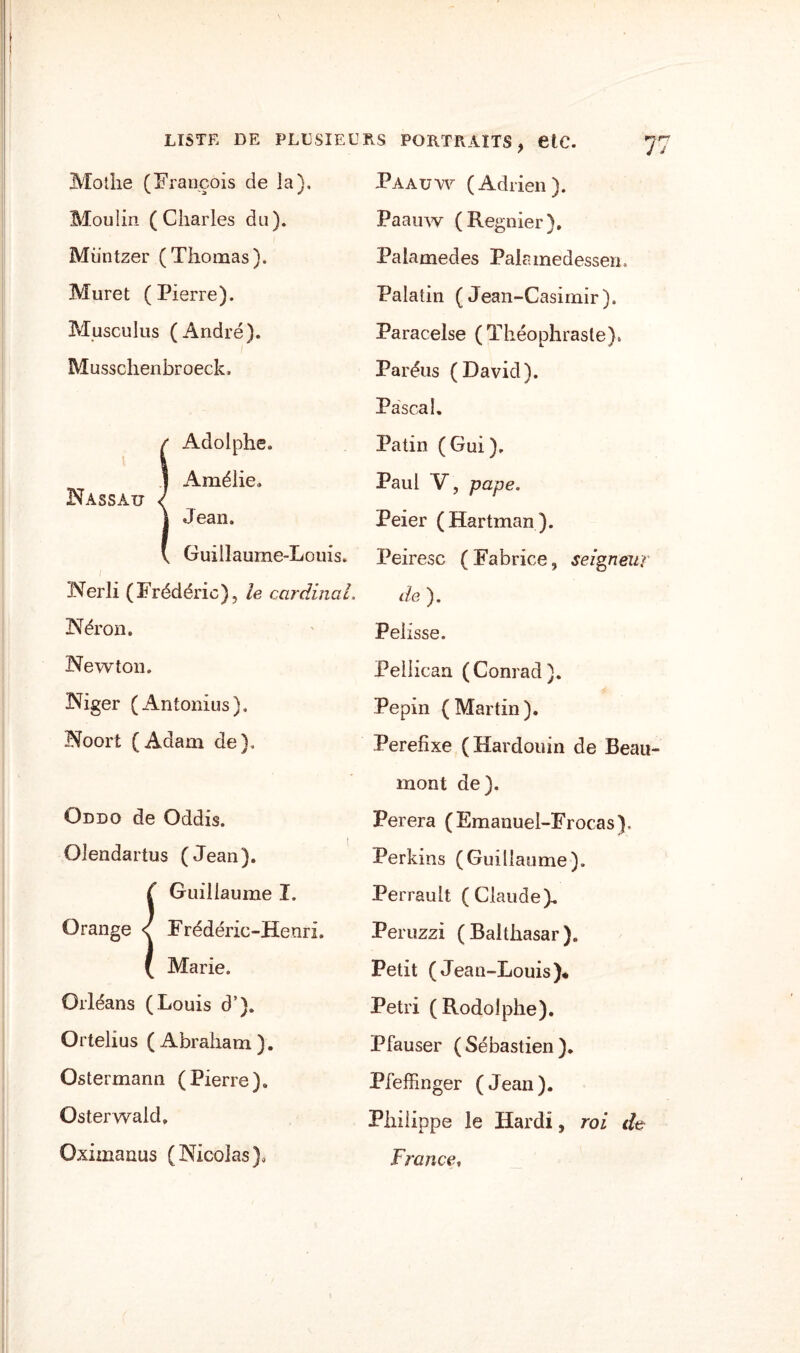 Motlie (François de la). Moulin (Charles du). Müntzer (Thomas). Muret (Pierre). Musculus (André). Musschenbroeck. {Adolphe. Amélie. Jean. Guillaume-Louis. Nerli (Frédéric), le cardinal. Néron. Newton. Niger (Antonius). Noort (Adam de). Oddo de Oddis. Olendartus (Jean). i Guillaume I. Frédéric-Henri. Marie. Orléans (Louis d’). Ortelius (Abraham). Ostermann (Pierre). Osterwald, Oxiinanus (Nicolas), Paauw (Adrien). Paauw (Regnier). Palamedes Palnmedessem Palatin (Jean-Casimir). Paracelse (Théophraste). Paréus (David). Pascal. Patin (Gui). Paul Y, pape. Peier (Hartman). Peiresc (Fabrice, seigneur de ). Pelisse. Pellican (Conrad). Pépin (Martin). Perefixe (Hardouin de Beau¬ mont de). Perera (Emanuel-Frocas), Perkins (Guillaume). Perrault (Claude). Peruzzi ( Balthasar ). Petit (Jean-Louis)* Pétri (Rodolphe). Pfauser (Sébastien). Pfeffinger (Jean). Philippe le Hardi, roi de France,