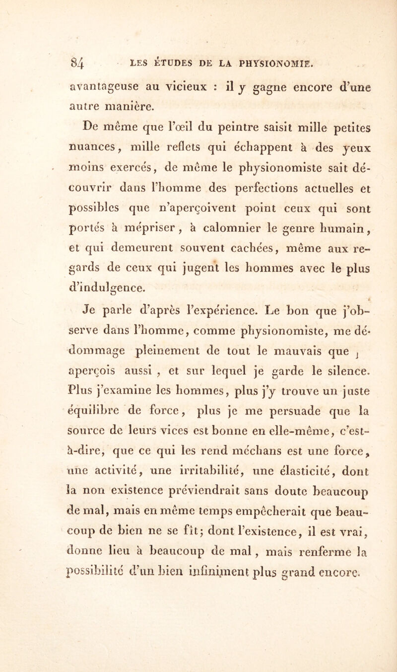 avantageuse au vicieux : il y gagne encore (Tune autre manière. De même que l’œil du peintre saisit mille petites nuances , mille reflets qui échappent à des jeux moins exercés, de même le physionomiste sait dé¬ couvrir dans l’homme des perfections actuelles et possibles que n’aperçoivent point ceux qui sont portés a mépriser , a calomnier le genre humain, et qui demeurent souvent cachées, même aux re¬ gards de ceux qui jugent les hommes avec le plus d’indulgence. Je parle d’après l’expérience. Le bon que j’ob¬ serve dans l’homme, comme physionomiste, me dé» dommage pleinement de tout le mauvais que j aperçois aussi , et sur lequel je garde le silence. Plus j’examine les hommes, plus j’y trouve un juste équilibre de force, plus je me persuade que la source de leurs vices est bonne en elle-même, c’est- à-dire, que ce qui les rend médians est une force, une activité, une irritabilité, une élasticité, dont la non existence préviendrait sans doute beaucoup de mal, mais en même temps empêcherait que beau¬ coup de bien ne se fît; dont l’existence, il est vrai, donne lieu à beaucoup de mal, mais renferme la possibilité d’un bien infiniment plus grand encore.