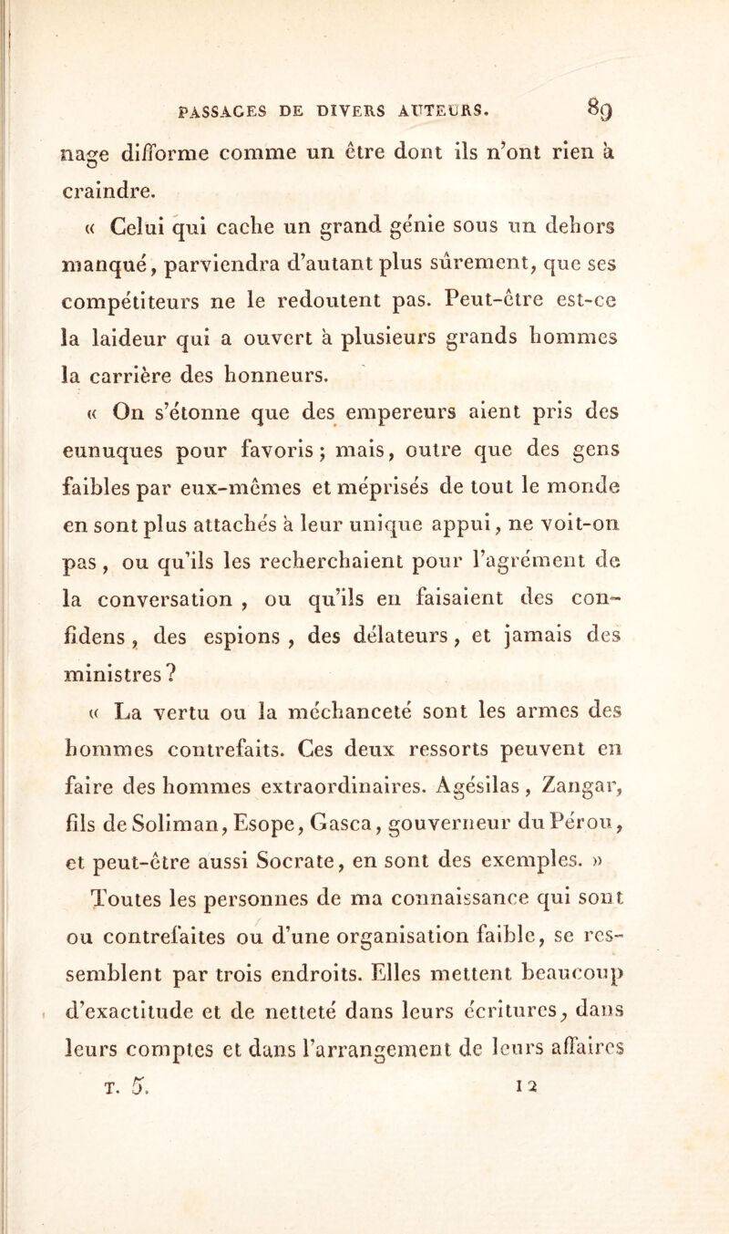 iiase difforme comme un être dont ils n’ont rien à <j craindre. « Celui qui cache un grand génie sous un dehors manqué, parviendra d’autant plus sûrement, que ses compétiteurs ne le redoutent pas. Peut-être est-ce la laideur qui a ouvert h plusieurs grands hommes la carrière des honneurs. « On s’étonne que des empereurs aient pris des eunuques pour favoris ; mais, outre que des gens faibles par eux-mêmes et méprisés de tout le monde en sont plus attachés a leur unique appui, ne voit-on pas , ou qu’ils les recherchaient pour l’agrément de la conversation , ou qu’ils en faisaient des con- fldcns , des espions , des délateurs, et jamais des ministres ? « La vertu ou la méchanceté sont les armes des hommes contrefaits. Ces deux ressorts peuvent en faire des hommes extraordinaires. Agésilas, Zangar, fils de Soliman, Esope, Gasca, gouverneur du Pérou, et peut-être aussi Socrate, en sont des exemples. » Toutes les personnes de ma connaissance qui sont ou contrefaites ou d’une organisation faible, se res¬ semblent par trois endroits. Elles mettent beaucoup d’exactitude et de netteté dans leurs écritures, dans leurs comptes et dans l’arrangement de leurs affaires T. 5. 12