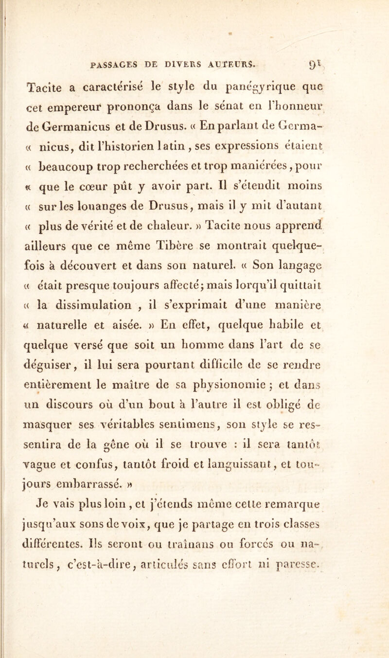 Tacite a caractérisé le style du panégyrique que cet empereur prononça dans le sénat en l’honneur de Germanicus et de Drusus. « En parlant de Germa™ « nicus, dit Phistorien latin , ses expressions étaient « beaucoup trop recherchées et trop maniérées, pour «t que le cœur pût y avoir part. Il s’étendit moins cc sur les louanges de Drusus, mais il y mit d’autant « plus de vérité et de chaleur. » Tacite nous apprend ailleurs que ce même Tibère se montrait quelque¬ fois à découvert et dans son naturel, « Son langage et était presque toujours affecté; mais îorqu’il quittait « la dissimulation , il s’exprimait d’une manière « naturelle et aisée. » En effet, quelque habile et quelque versé que soit un homme dans Fart de se déguiser, il lui sera pourtant difficile de se rendre entièrement le maître de sa physionomie ; et dans un discours où d’un bout a l’autre il est obligé de masquer ses véritables sentimens, son style se res¬ sentira de la gêne où il se trouve : il sera tantôt vague et confus, tantôt froid et languissant, et tou¬ jours embarrassé. » Je vais plus loin , et j’étends même celte remarque jusqu’aux sons de voix, que je partage en trois classes différentes. Us seront ou traînans ou forcés ou na¬ turels, c’est-à-dire, articulés sans effort ni paresse.