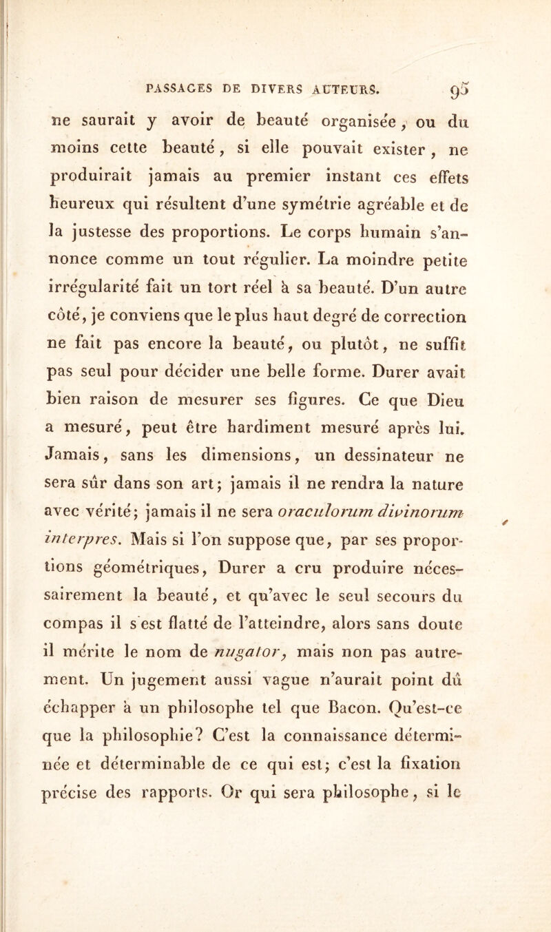 £P ne saurait y avoir de beauté organisée y ou du moins cette beauté, si elle pouvait exister, ne produirait jamais au premier instant ces effets Heureux qui résultent d’une symétrie agréable et de la justesse des proportions. Le corps humain s’an¬ nonce comme un tout régulier. La moindre petite irrégularité fait un tort réel à sa beauté. D’un autre côté, je conviens que le plus haut degré de correction ne fait pas encore la beauté, ou plutôt, ne suffit pas seul pour décider une belle forme. Durer avait bien raison de mesurer ses figures. Ce que Dieu a mesuré, peut être hardiment mesuré après lui. Jamais, sans les dimensions, un dessinateur ne sera sûr dans son art; jamais il ne rendra la nature avec vérité; jamais il ne sera oraculorum dwinorum interpres. Mais si l’on suppose que, par ses propor¬ tions géométriques, Durer a cru produire néces¬ sairement la beauté, et qu’avec le seul secours du compas il s est flatté de l’atteindre, alors sans doute il mérite le nom de nugator, mais non pas autre¬ ment. Un jugement aussi vague n’aurait point dû échapper a un philosophe tel que Bacon. Ou’est-ce que la philosophie? C’est la connaissance détermi¬ née et déterminable de ce qui est; c’est la fixation précise des rapports. Or qui sera philosophe, si le