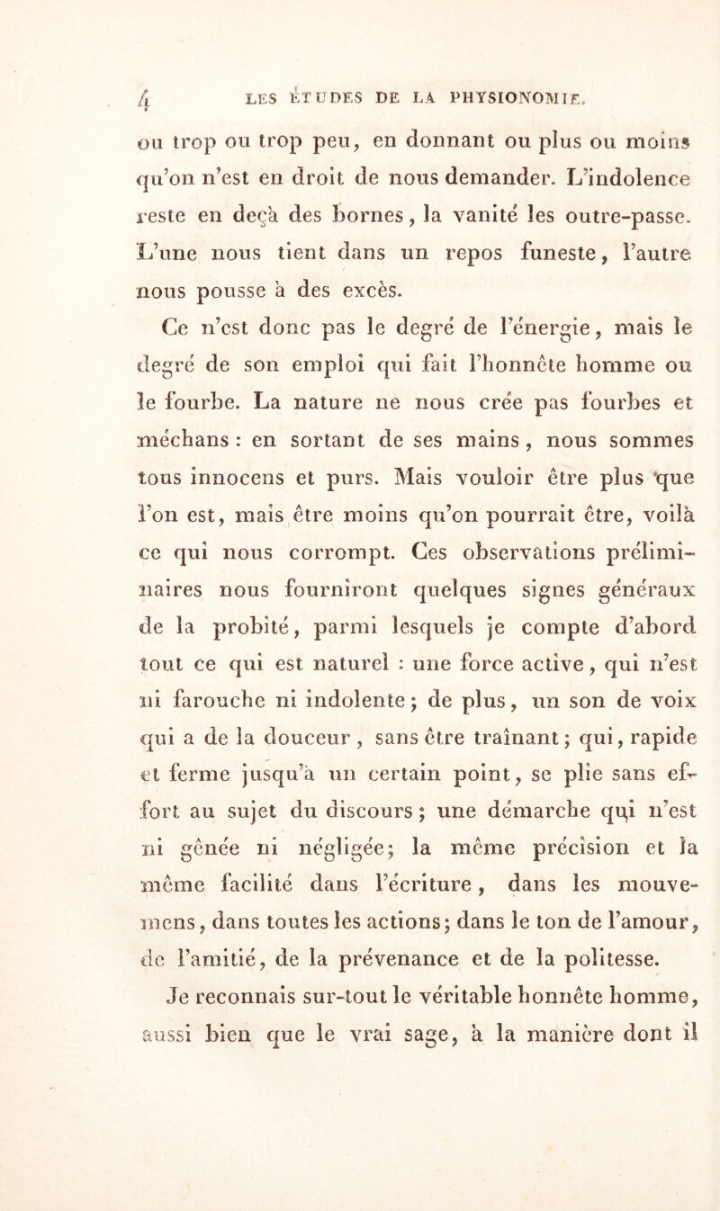 ou trop ou trop peu, en donnant ou plus ou moins qu’on n’est en droit de nous demander. L’indolence reste en deçà des bornes, la vanité les outre-passe. L’une nous tient dans un repos funeste, l’autre nous pousse à des excès. Ce n’est donc pas le degré de l’énergie, mais le degré de son emploi qui fait l’honnête homme ou le fourbe. La nature ne nous crée pas fourbes et médians : en sortant de ses mains , nous sommes tous innocens et purs. Mais vouloir être plus 'que l’on est, mais être moins qu’on pourrait être, voilà ce qui nous corrompt. Ces observations prélimi¬ naires nous fourniront quelques signes généraux de la probité, parmi lesquels je compte d’abord tout ce qui est naturel : une force active, qui n’est ni farouche ni indolente; de plus, un son de voix qui a de la douceur , sans être traînant; qui, rapide et ferme jusqu’à un certain point, se plie sans ef¬ fort au sujet du discours ; une démarche qu,i n’est ni gênée ni négligée; la même précision et la même facilité dans l’écriture, dans les mouve- mens, dans toutes les actions; dans le ton de l’amour, de l’amitié, de la prévenance et de la politesse. Je reconnais sur-tout le véritable honnête homme, aussi bien que le vrai sage, a la manière dont il