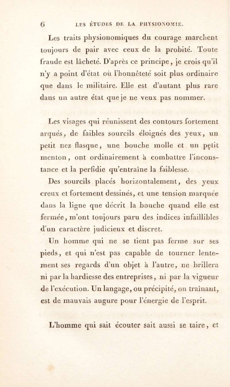 Les traits physionomiques du courage marchent toujours de pair avec ceux de ia probité. Toute fraude est lâcheté. D’après ce principe , je crois qu’il n’y a point d’état où l’honnêteté soit plus ordinaire que dans le militaire. Elle est d’autant plus rare dans un autre état que je ne veux pas nommer. Les visages qui réunissent des contours fortement arqués ^ de faibles sourcils éloignés des yeux, un petit nez flasque, une bouche molle et un petit menton , ont ordinairement a combattre l’incons¬ tance et la perfidie qu’entraîne la faiblesse. Des sourcils placés horizontalement, des yeux creux et fortement dessinés, et une tension marquée dans la ligne que décrit la bouche quand elle est fermée, m’ont toujours paru des indices infaillibles d’un caractère judicieux et discret. Un homme qui ne se tient pas ferme sur ses pieds, et qui n’est pas capable de tourner lente¬ ment ses regards d’un objet à l’autre, ne brillera ni par la hardiesse des entreprises, ni par la vigueur de l’exécution. Un langage, ou précipité, ou traînant, est de mauvais augure pour l’énergie de l’esprit. L’homme qui sait écouter sait aussi se taire, et