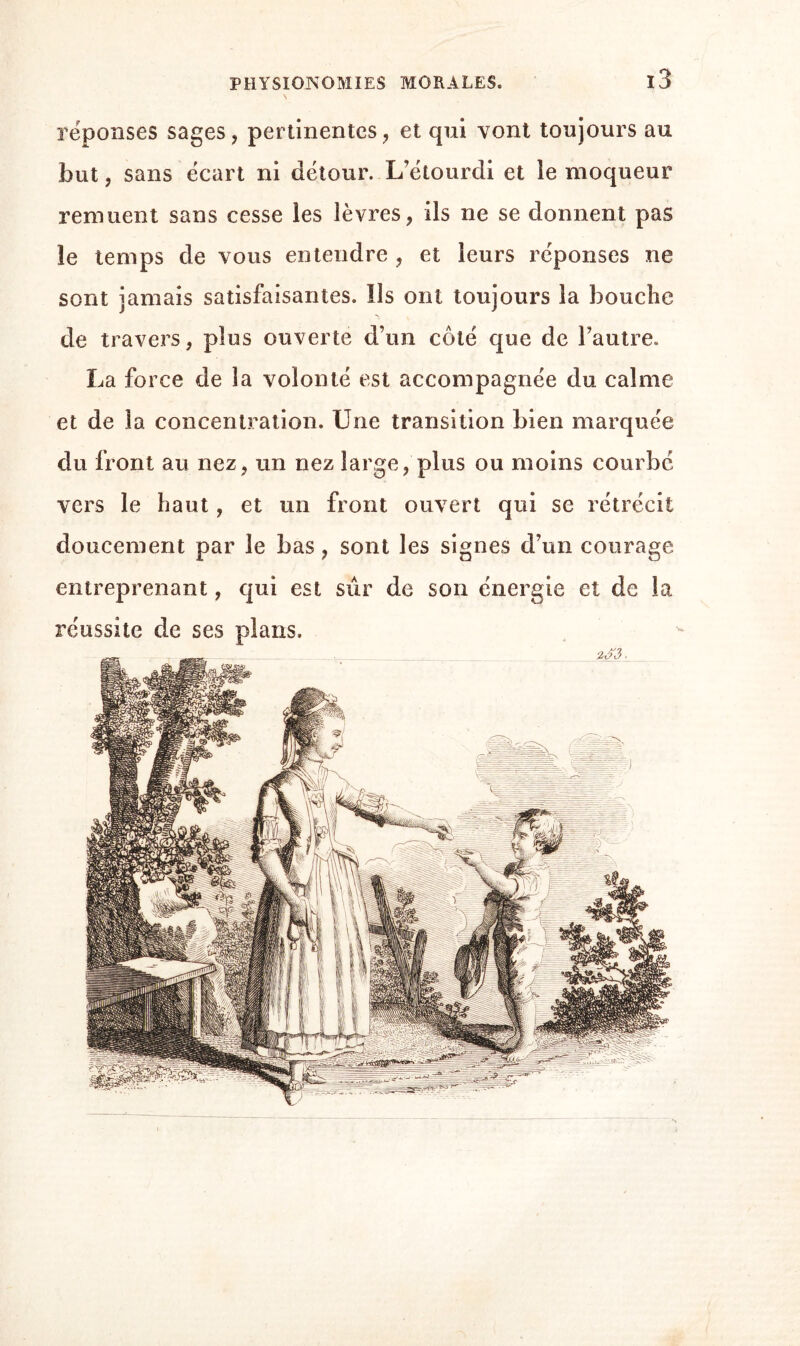 réponses sages, pertinentes, et qui vont toujours au but, sans écart ni détour. L’étourdi et le moqueur remuent sans cesse les lèvres, ils ne se donnent pas le temps de vous entendre , et leurs réponses ne sont jamais satisfaisantes. Ils ont toujours la bouche de travers, plus ouverte d’un côté que de l’autre. La force de la volonté est accompagnée du calme et de la concentration. Une transition bien marquée du front au nez, un nez large, plus ou moins courbe vers le haut, et un front ouvert qui se rétrécit doucement par le bas, sont les signes d’un courage entreprenant, qui est sûr de son énergie et de la réussite de ses plans.