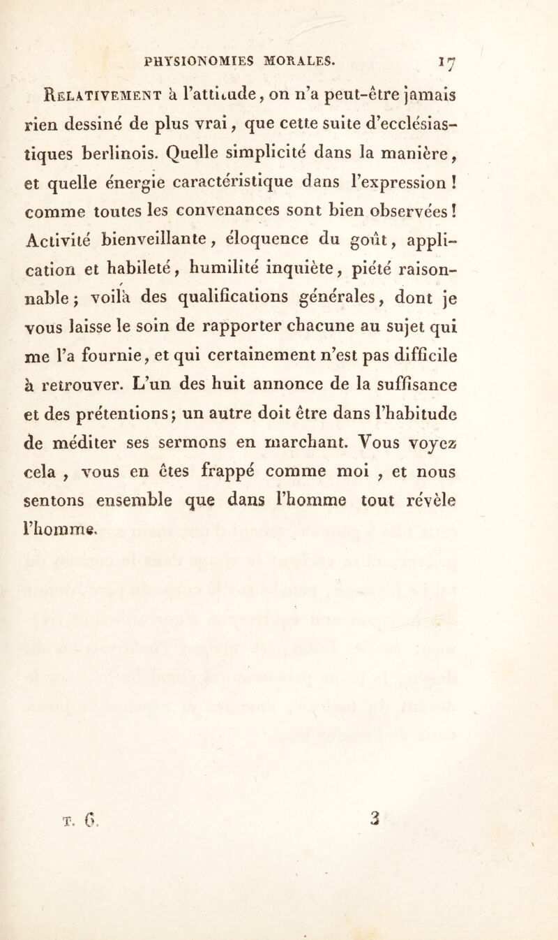 PHYSIONOMIES MORALES. Relativement à l’attnude, on n’a peut-être jamais rien dessiné de plus vrai, que cette suite d’ecclésias¬ tiques berlinois. Quelle simplicité dans la manière, et quelle énergie caractéristique dans l’expression ! comme toutes les convenances sont bien observées ! Activité bienveillante, éloquence du goût, appli¬ cation et habileté, humilité inquiète, piété raison- / nable; voila des qualifications générales, dont je vous laisse le soin de rapporter chacune au sujet qui me l’a fournie, et qui certainement n’est pas difficile à retrouver. L’un des huit annonce de la suffisance et des prétentions; un autre doit être dans l’habitude de méditer ses sermons en marchant. Tous voyez cela , vous en êtes frappé comme moi , et nous sentons ensemble que dans l’homme tout révèle l’homme. 3