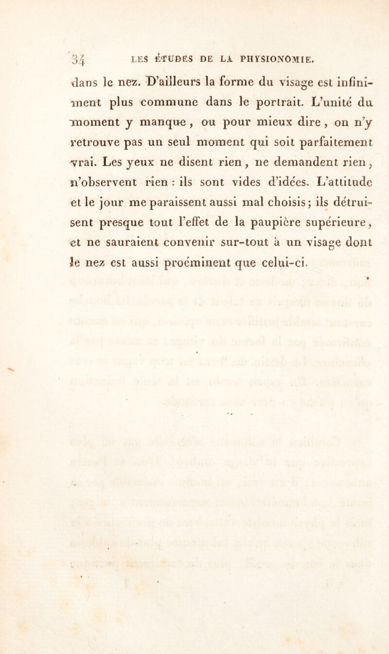 dans îe nez. D’ailleurs la forme du visage est infini¬ ment plus commune dans le portrait. L’unité du moment y manque , ou pour mieux dire , on n’y retrouve pas un seul moment qui soit parfaitement vrai. Les yeux ne disent rien, ne demandent rien ; n’observent rien : ils sont vides d’idées. L’attitude et le jour me paraissent aussi mal choisis; ils détrui¬ sent presque tout l’effet de la paupière supérieure , et ne sauraient convenir sur-tout a un visage dont le nez est aussi proéminent que celui-ci.