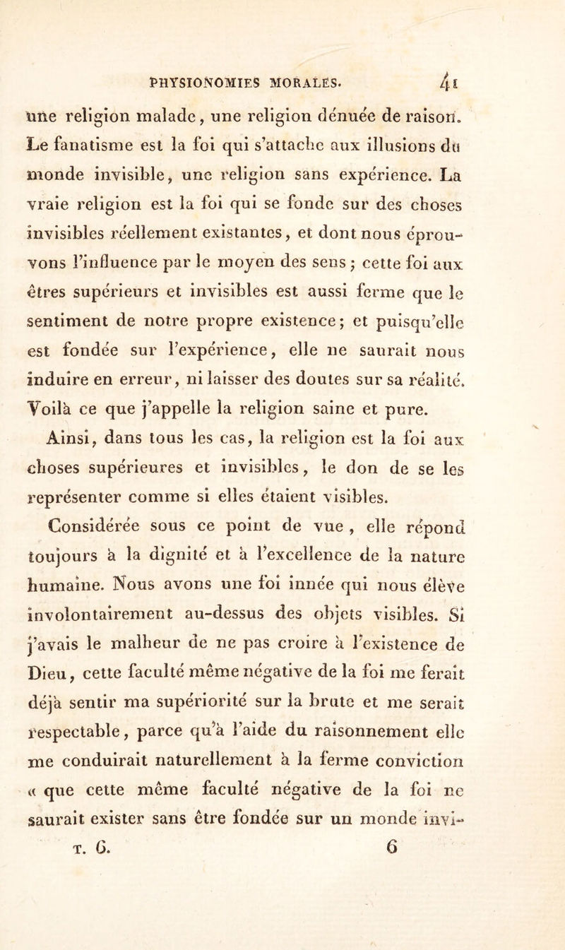 une religion malade, une religion dénuée de raison» Le fanatisme est la foi qui s’attache aux illusions du monde invisible, une religion sans expérience. La vraie religion est la foi qui se fonde sur des choses invisibles réellement existantes, et dont nous éprou¬ vons l’influence par le moyen des sens ; cette foi aux êtres supérieurs et invisibles est aussi ferme que le sentiment de notre propre existence; et puisqu’elle est fondée sur l’expérience, elle ne saurait nous induire en erreur, ni laisser des doutes sur sa réalité. Voilà ce que j’appelle la religion saine et pure. Ainsi, dans tous les cas, la religion est la foi aux choses supérieures et invisibles, le don de se les représenter comme si elles étaient visibles. Considérée sous ce point de vue , elle répond toujours à la dignité et à l’excellence de la nature humaine. Nous avons une foi innée qui nous élève involontairement au-dessus des objets visibles. Si j’avais le malheur de ne pas croire à l'existence de Dieu, cette faculté même négative de la foi me ferait déjà sentir ma supériorité sur la brute et me serait respectable, parce qu^à l’aide du raisonnement elle me conduirait naturellement à la ferme conviction a que cette même faculté négative de la foi ne saurait exister sans être fondée sur un monde invi- t. G. 6