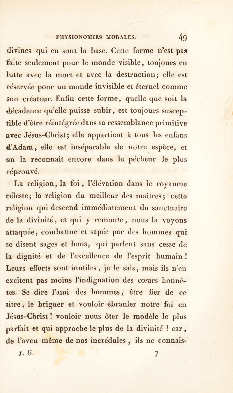 divines qui en sont îa base. Cette forme n’est pas faite seulement pour le monde visible, toujours en lutte avec la mort et avec la destruction* elle est réservée pour un monde invisible et éternel comme son créateur. Enfin cette forme, quelle que soit la décadence qu’elle puisse subir, est toujours suscep¬ tible d’être réintégrée dans sa ressemblance primitive avec Jésus-Christ ; elle appartient a tous les enfans d’Àdam, elle est inséparable de notre espèce, et ©n la reconnaît encore dans le pécheur le plus réprouvé. La religion, la foi, Félévatiôn dans le royaume céleste ; la religion du meilleur des maîtres ; cette religion qui descend immédiatement du sanctuaire de la divinité, et qui y remonte, nous la voyons attaquée, combattue et sapée par des hommes qui se disent sages et bons, qui parlent sans cesse de la dignité et de l’excellence de l’esprit humain ! Leurs efforts sont inutiles , je le sais, mais ils n’en excitent pas moins l’indignation des coeurs honnê¬ tes. Se dire l’ami des hommes, être fier de ce titre, le briguer et vouloir ébranler notre foi en Jésus-Christ ! vouloir nous ôter le modèle le plus parfait et qui approche le plus de la divinité ! car, de l’aveu même de nos focrédules ? ils ne connais-