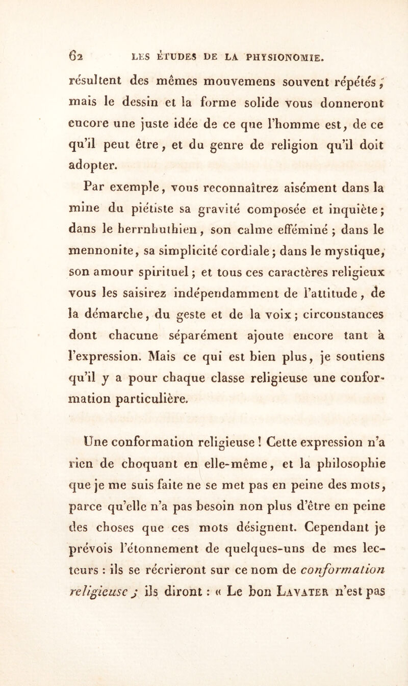 résultent des mêmes mouvemens souvent répétés mais le dessin et la forme solide vous donneront encore une juste idée de ce que l’homme est, de ce qu’il peut être, et du genre de religion qu’il doit adopter. Par exemple, vous reconnaîtrez aisément dans la mine du piétiste sa gravité composée et inquiète; dans le herrnhuthien, son calme efféminé ; dans le mennonite, sa simplicité cordiale; dans le mystique, son amour spirituel ; et tous ces caractères religieux vous les saisirez indépendamment de l’attitude, de la démarche, du geste et de la voix; circonstances dont chacune séparément ajoute encore tant a l’expression. Mais ce qui est bien plus, je soutiens qu’il y a pour chaque classe religieuse une confor¬ mation particulière. Une conformation religieuse ! Cette expression n’a rien de choquant en elle-même, et la philosophie que je me suis faite ne se met pas en peine des mots, parce qu’elle n’a pas besoin non plus d’être en peine des choses que ces mots désignent. Cependant je prévois l’étonnement de quelques-uns de mes lec¬ teurs : ils se récrieront sur ce nom de conformation religieuse j ils diront : « Le bon Lavater n’est pas