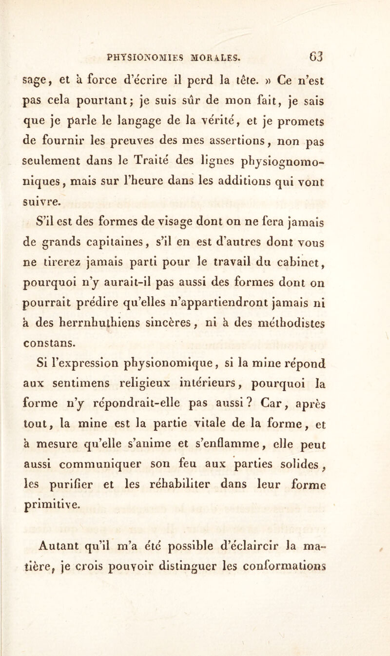 sage, et à force d’écrire il perd la tête. » Ce n’est pas cela pourtant; je suis sûr de mon fait, je sais que je parle le langage de la vérité, et je promets de fournir les preuves des mes assertions, non pas seulement dans le Traité des lignes physiognomo- niques, mais sur l’heure dans les additions qui vont suivre. S’il est des formes de visage dont on ne fera jamais de grands capitaines, s’il en est d’autres dont vous ne tirerez jamais parti pour le travail du cabinet, pourquoi ny aurait-il pas aussi des formes dont on pourrait prédire qu’elles n’appartiendront jamais ni a des herrnhuthiens sincères, ni à des méthodistes constans. Si l’expression physionomique, si la mine répond aux sentimens religieux intérieurs, pourquoi la forme n’y répondrait-elle pas aussi ? Car, après tout, la mine est la partie vitale de la forme, et à mesure qu’elle s’anime et s’enflamme, elle peut aussi communiquer son feu aux parties solides 9 les purifier et les réhabiliter dans leur forme primitive. Autant qu’il m’a été possible d’éclaircir la ma- tière, je crois pouvoir distinguer les conformations