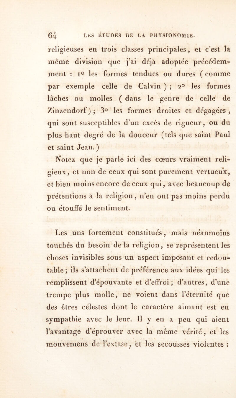 religieuses en trois classes principales, et c'est la même division que j’ai déjà adoptée précédem¬ ment : i° les formes tendues ou dures ( comme par exemple celle de Calvin ) ; 2° les formes lâches ou molles ( dans le genre de celle de Zinzendorf ) ; 3° les formes droites et dégagées , qui sont susceptibles d’un excès de rigueur, ou du plus haut degré de la douceur (tels que saint Paul et saint Jean. ) Notez que je parle ici des cœurs vraiment reli¬ gieux, et non de ceux qui sont purement vertueux, et bien moins encore de ceux qui, avec beaucoup de prétentions à la religion, n’en ont pas moins perdu ou étouffé le sentiment. Les uns fortement constitués, mais néanmoins touchés du besoin delà religion, se représentent les choses invisibles sous un aspect imposant et redou¬ table 5 ils s’attachent de préférence aux idées qui les remplissent d’épouvante et d’effroi ; d’autres, d’une trempe plus molle, ne voient dans l’éternité que des êtres célestes dont le caractère aimant est en sympathie avec le leur. 11 y en a peu qui aient l’avantage d’éprouver avec la même vérité, et les * i .... • , mouvemens de l’extase, et les secousses violentes :