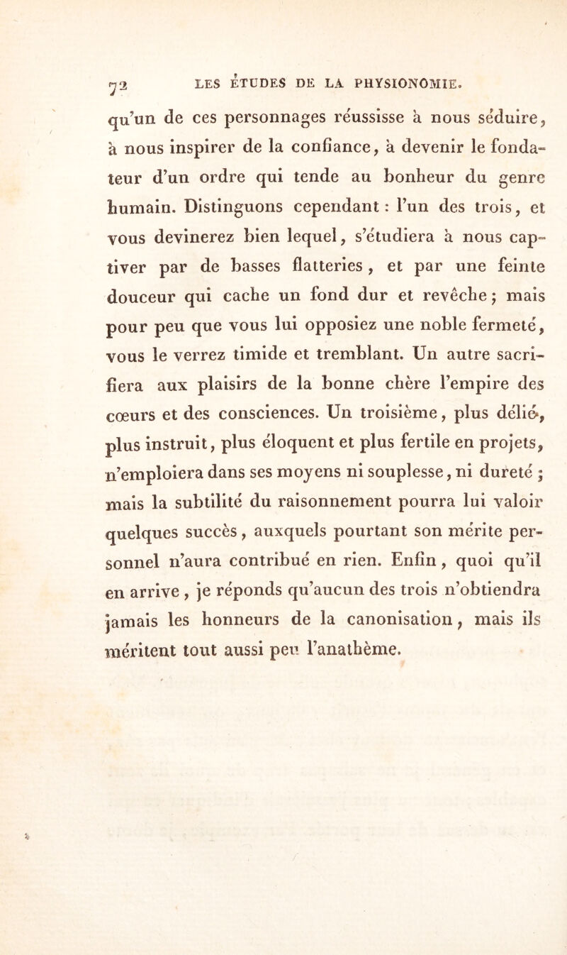 qu’un de ces personnages réussisse a nous séduire, à nous inspirer de la confiance, a devenir le fonda- leur d’un ordre qui tende au bonheur du genre humain. Distinguons cependant: l’un des trois, et vous devinerez bien lequel, s’étudiera à nous cap¬ tiver par de basses flatteries , et par une feinte douceur qui cache un fond dur et revêche ; mais pour peu que vous lui opposiez une noble fermeté, vous le verrez timide et tremblant. Un autre sacri¬ fiera aux plaisirs de la bonne chère l’empire des cœurs et des consciences. Un troisième, plus délié*, plus instruit, plus éloquent et plus fertile en projets, n’emploiera dans ses moyens ni souplesse, ni dureté ; mais la subtilité du raisonnement pourra lui valoir quelques succès, auxquels pourtant son mérite per¬ sonnel n’aura contribué en rien. Enfin, quoi qu’il en arrive , je réponds qu’aucun des trois n’obtiendra jamais les honneurs de la canonisation, mais ils méritent tout aussi peu l’anathème.