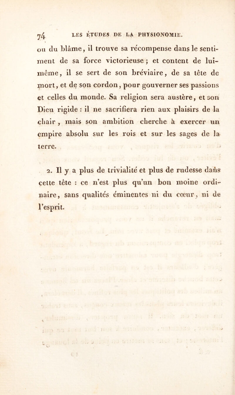 ou clu blâme, il trouve sa récompense dans le senti» ment de sa force victorieuse ; et content de lui» meme, il se sert de son bréviaire, de sa tête de mort, et de son cordon, pour gouverner ses passions et celles du monde. Sa religion sera austère, et son Dieu rigide : il ne sacrifiera rien aux plaisirs de la chair , mais son ambition cherche à exercer un empire absolu sur les rois et sur les sages de la terre. 2. Il y a plus de trivialité et plus de rudesse dans cette tête : ce n’est plus qu’un bon moine ordi¬ naire, sans qualités éminentes ni du cœur; ni de l’esprit. ■ï