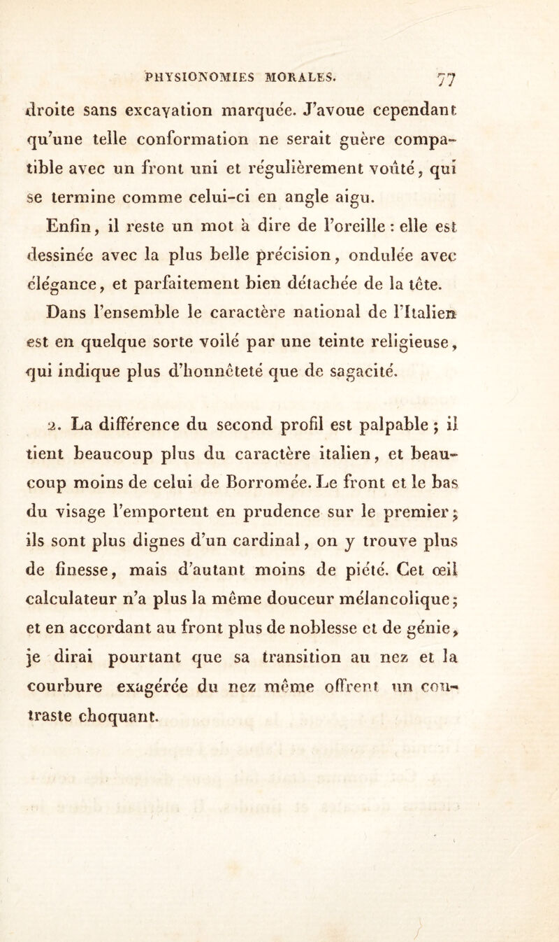 droite sans excavation marquée. J’avoue cependant qu’une telle conformation ne serait guère compa¬ tible avec un front uni et régulièrement voûté, qui se termine comme celui-ci en angle aigu. Enfin, il reste un mot a dire de l’oreille: elle est dessinée avec la plus belle précision, ondulée avec élégance, et parfaitement bien détachée de la tète. Dans l’ensemble le caractère national de fltalien est en quelque sorte voilé par une teinte religieuse, qui indique plus d’honnêteté que de sagacité. 2. La différence du second profil est palpable ; il tient beaucoup plus du caractère italien, et beau¬ coup moins de celui de Borromée. Le front et le bas du visage remportent en prudence sur le premier; ils sont plus dignes d’un cardinal, on y trouve plus de finesse, mais d’autant moins de piété. Cet oeil calculateur n’a plus la même douceur mélancolique; et en accordant au front plus de noblesse et de génie, je dirai pourtant que sa transition au nez et la courbure exagérée du nez même offrent un con¬ traste choquant.