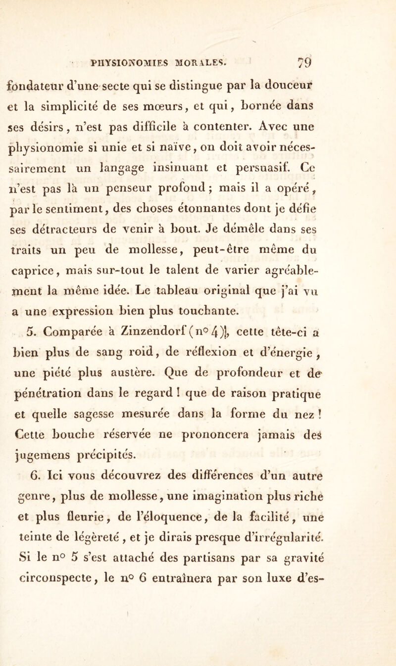 fondateur d’une secte qui se distingue par la douceur et la simplicité de ses mœurs, et qui, bornée dans ses désirs, n’est pas difficile a contenter. Avec une physionomie si unie et si naïve, on doit avoir néces¬ sairement un langage insinuant et persuasif. Ce n’est pas la un penseur profond ; mais il a opéré * i parle sentiment, des choses étonnantes dont je défie ses détracteurs de venir a bout. Je démêle dans ses traits un peu de mollesse, peut-être même du caprice, mais sur-tout le talent de varier agréable¬ ment la même idée. Le tableau original que j’ai vu a une expression bien plus touchante. 5. Comparée a Zinzendorf (n° 4)]? cette tête-ci a bien plus de sang roid, de réflexion et d’énergie , une piété plus austère. Que de profondeur et de pénétration dans le regard ! que de raison pratique et quelle sagesse mesurée dans la forme du nez ! Cette bouche réservée ne prononcera jamais des juge mens précipités. 6. Ici vous découvrez des différences d’un autre genre, plus de mollesse, une imagination plus riche et plus fleurie, de l’éloquence, de la facilité, une teinte de légèreté , et je dirais presque d’irrégularité. Si le n° 5 s’est attaché des partisans par sa gravité circonspecte, le n° 6 entraînera par son luxe d’es»