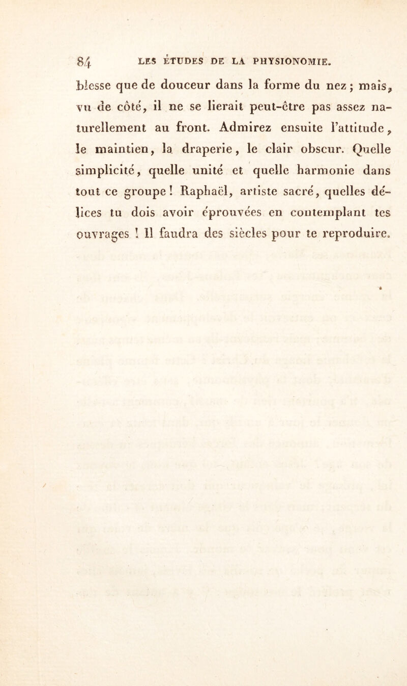 blesse cjue de douceur dans la forme du nez; mais;, vu de côté, il ne se lierait peut-être pas assez na¬ turellement au front. Admirez ensuite l’attitude 9 le maintien, la draperie, le clair obscur. Quelle / i simplicité, quelle unité et quelle harmonie dans tout ce groupe! Raphaël, artiste sacré, quelles dé¬ lices tu dois avoir éprouvées en contemplant tes ouvrages ! 11 faudra des siècles pour te reproduire. * /