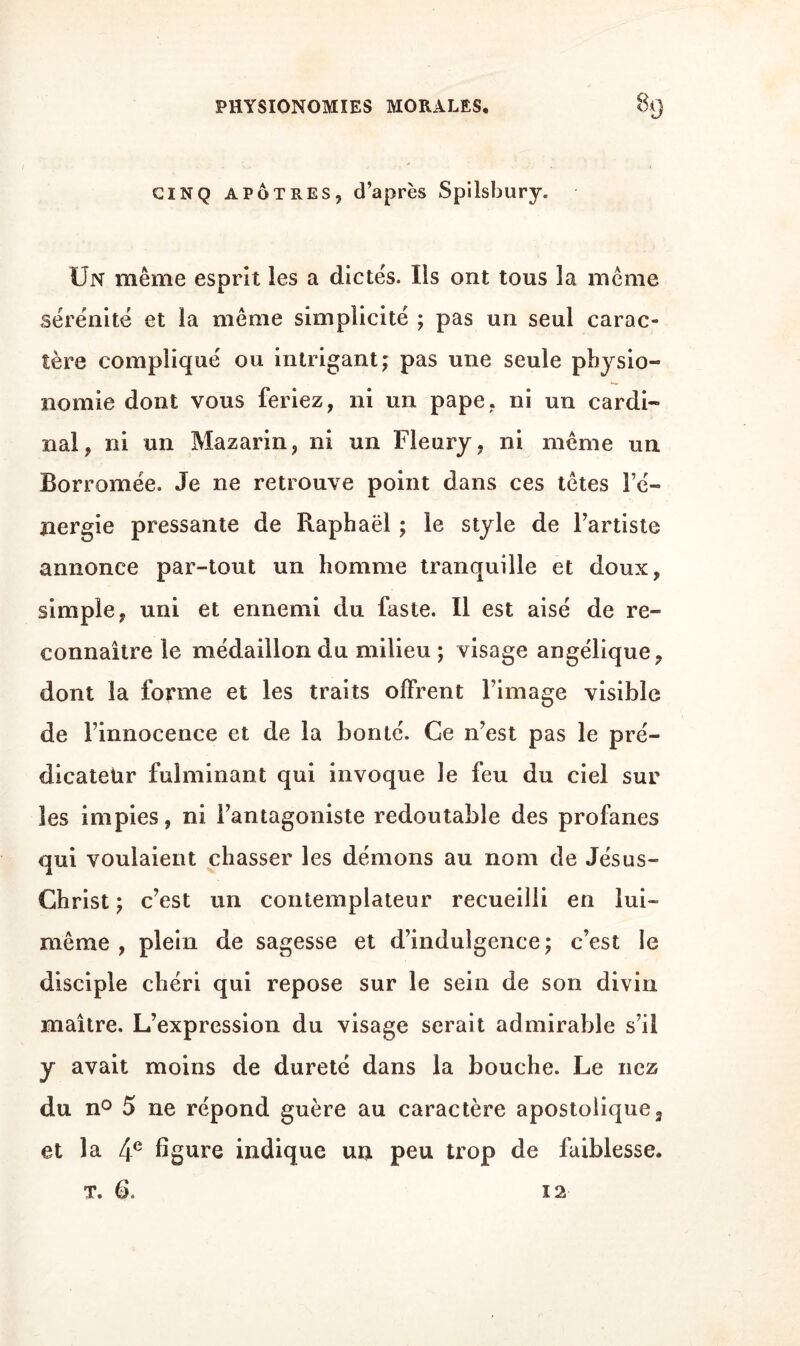 PHYSIONOMIES MORALES. 83 CINQ APOTRES, d’après Spilsbury. Un même esprit les a dictes. Us ont tous la même sérénité et îa même simplicité ; pas un seul carac¬ tère compliqué ou intrigant ; pas une seule physio¬ nomie dont vous feriez, ni un pape, ni un cardi¬ nal, ni un Mazarin, ni un Fleury, ni même un Borromée. Je ne retrouve point dans ces têtes Fé- nergie pressante de Raphaël ; le style de l’artiste annonce par-tout un homme tranquille et doux, simple, uni et ennemi du faste. Il est aisé de re¬ connaître le médaillon du milieu; visage angélique, dont la forme et les traits offrent l’image visible de l’innocence et de la bonté. Ce n’est pas le pré¬ dicateur fulminant qui invoque le feu du ciel sur les impies, ni l’antagoniste redoutable des profanes qui voulaient chasser les démons au nom de Jésus- Christ ; c’est un contemplateur recueilli en lui- même , plein de sagesse et d’indulgence ; c’est le disciple chéri qui repose sur le sein de son divin maître. L’expression du visage serait admirable s’il y avait moins de dureté dans la bouche. Le nez du n° 5 ne répond guère au caractère apostolique 3 et la 4e figure indique un peu trop de faiblesse. t. B. 12