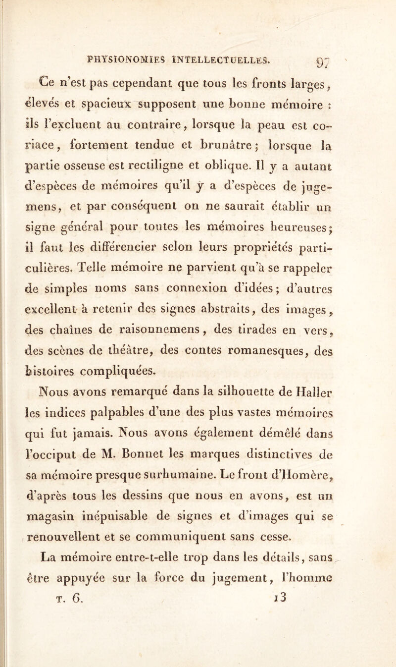 Ce n’est pas cependant que tous les fronts larges, élevés et spacieux supposent une bonne mémoire : ils l’excluent au contraire, lorsque la peau est co~ riace, fortement tendue et brunâtre ; lorsque la partie osseuse est rectiligne et oblique. Il y a autant d’espèces de mémoires qu’il y a d’espèces de juge- mens, et par conséquent on ne saurait établir un signe général pour toutes les mémoires heureuses; il faut les différencier selon leurs propriétés parti¬ culières. Telle mémoire ne parvient qu’à se rappeler de simples noms sans connexion d’idées ; d’autres excellent a retenir des signes abstraits, des images, des chaînes de raisonnemens, des tirades en vers , des scènes de théâtre, des contes romanesques, des histoires compliquées. Nous avons remarqué dans la silhouette de Haller les indices palpables d’une des plus vastes mémoires qui fut jamais. Nous avons également démêlé dans l’occiput de M. Bonnet les marques distinctives de sa mémoire presque surhumaine. Le front d’Homère, d’après tous les dessins que nous en avons, est un magasin inépuisable de signes et d’images qui se renouvellent et se communiquent sans cesse. La mémoire entre-t-elle trop dans les détails, sans être appuyée sur la force du jugement, l’homme t, 6, J 3