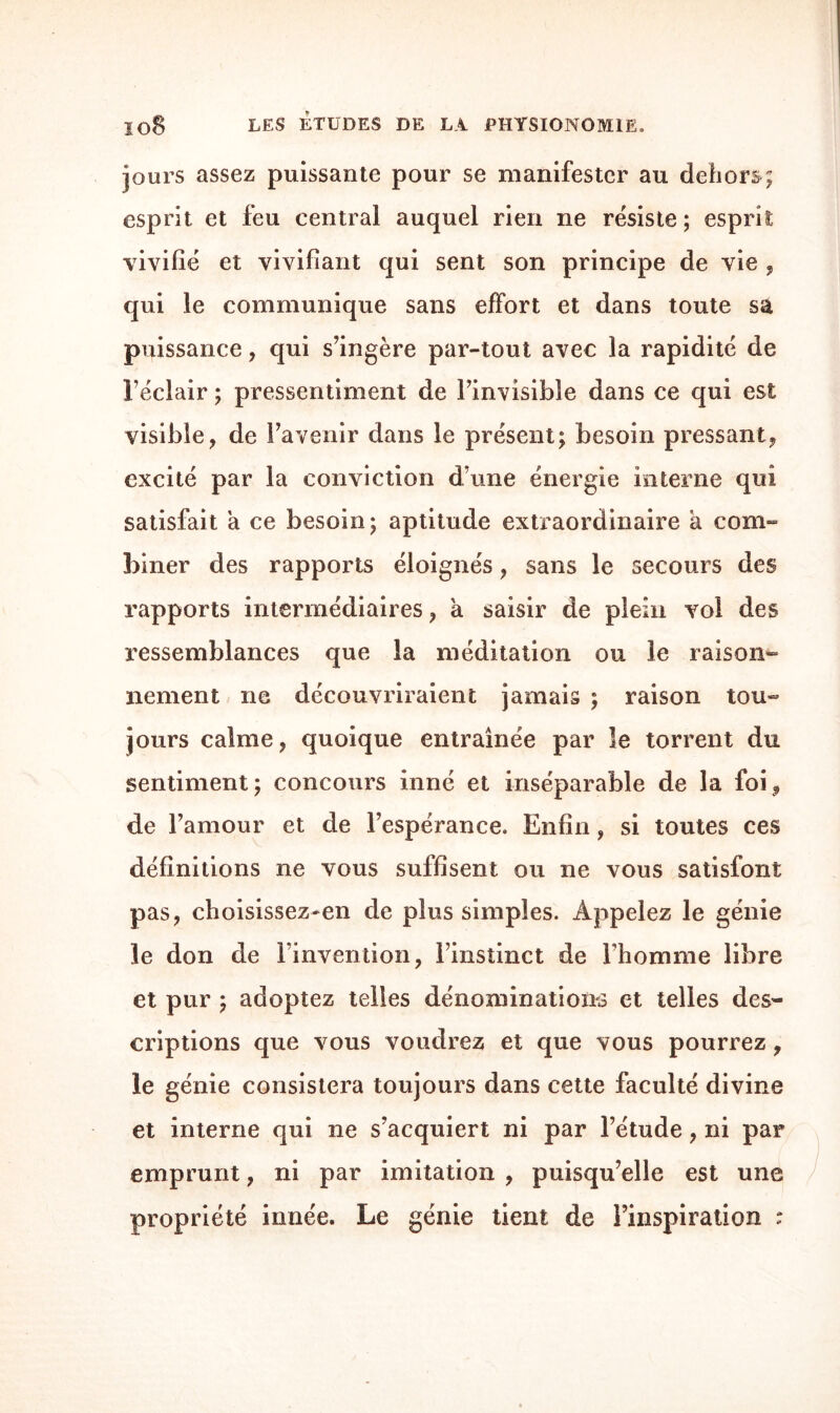 jours assez puissante pour se manifester au dehors; esprit et feu central auquel rien ne résiste ; esprit vivifié et vivifiant qui sent son principe de vie , qui le communique sans effort et dans toute sa puissance, qui s’ingère par-tout avec la rapidité de l’éclair ; pressentiment de l’invisible dans ce qui est visible, de l’avenir dans le présent; besoin pressant, excité par la conviction d’une énergie interne qui satisfait à ce besoin; aptitude extraordinaire a com» biner des rapports éloignés, sans le secours des rapports intermédiaires, a saisir de plein vol des ressemblances que la méditation ou le raison» nement ne découvriraient jamais ; raison tou» jours calme, quoique entraînée par îe torrent du sentiment; concours inné et inséparable de la foi, de l’amour et de l’espérance. Enfin, si toutes ces définitions ne vous suffisent ou ne vous satisfont pas, choisissez-en de plus simples. Appelez le génie le don de l’invention, l’instinct de l’homme libre et pur ; adoptez telles dénominations et telles des¬ criptions que vous voudrez et que vous pourrez, le génie consistera toujours dans cette faculté divine et interne qui ne s’acquiert ni par l’étude, ni par emprunt, ni par imitation , puisqu’elle est une propriété innée. Le génie tient de l’inspiration :