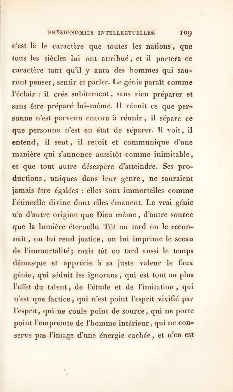 e’est la le caractère que toutes les nations, que tous les siècles lui ont attribué, et il portera ce caractère tant qu’il y aura des hommes qui sau¬ ront penser, sentir et parler. Le génie paraît comme l’éclair : il crée subitement, sans rien préparer et sans être préparé lui-même. Il réunit ce que per¬ sonne n’est parvenu encore à réunir, il sépare ce que personne n’est en état de séparer. Il voit, il entend, il sent, il reçoit et communique d’une manière qui s’annonce aussitôt comme inimitable, et que tout autre désespère d’atteindre. Ses pro¬ ductions , uniques dans leur genre , ne sauraient jamais être égalées : elles sont immortelles comme l’étincelle divine dont elles émanent. Le vrai génie n’a d’autre origine que Dieu même, d’autre source que la lumière éternelle. Tôt ou tard on le recon¬ naît, on lui rend justice, on lui imprime le sceau de l’immortalité; mais tôt ou tard aussi le temps démasque et apprécie à sa juste valeur le faux génie, qui séduit les ignorans, qui est tout au plus l’effet du talent, de l’étude et de l’imitation , qui n’est que factice, qui n’est point l’esprit vivifié par l’esprit, qui ne coule point de source, qui ne porte point l’empreinte de l’homme intérieur, qui ne con¬ serve pas l’image d’une énergie cachée, et n’en est